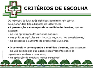 CRITÉRIOS DE ESCOLHA
Os métodos de luta atrás definidos permitem, em teoria,
equacionar dois tipos distintos de intervenção:
• A prevenção – corresponde a medidas indirectas, que se
baseiam:
– no uso optimizado dos recursos naturais;
– nas práticas agrícolas sem impacte negativo nos ecossistemas;
– na protecção e aumento de organismos auxiliares.
• O controlo – corresponde a medidas directas, que assentam:
– no uso de medidas que agem exclusivamente sobre os
organismos nocivos a combater;
– na aplicação de medidas menos selectivas.
 