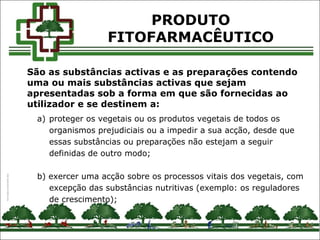a) proteger os vegetais ou os produtos vegetais de todos os
organismos prejudiciais ou a impedir a sua acção, desde que
essas substâncias ou preparações não estejam a seguir
definidas de outro modo;
b) exercer uma acção sobre os processos vitais dos vegetais, com
excepção das substâncias nutritivas (exemplo: os reguladores
de crescimento);
PRODUTO
FITOFARMACÊUTICO
São as substâncias activas e as preparações contendo
uma ou mais substâncias activas que sejam
apresentadas sob a forma em que são fornecidas ao
utilizador e se destinem a:
 