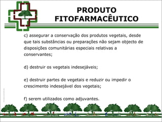 c) assegurar a conservação dos produtos vegetais, desde
que tais substâncias ou preparações não sejam objecto de
disposições comunitárias especiais relativas a
conservantes;
d) destruir os vegetais indesejáveis;
e) destruir partes de vegetais e reduzir ou impedir o
crescimento indesejável dos vegetais;
f) serem utilizados como adjuvantes.
PRODUTO
FITOFARMACÊUTICO
 