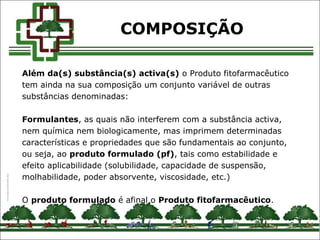 Além da(s) substância(s) activa(s) o Produto fitofarmacêutico
tem ainda na sua composição um conjunto variável de outras
substâncias denominadas:
Formulantes, as quais não interferem com a substância activa,
nem química nem biologicamente, mas imprimem determinadas
características e propriedades que são fundamentais ao conjunto,
ou seja, ao produto formulado (pf), tais como estabilidade e
efeito aplicabilidade (solubilidade, capacidade de suspensão,
molhabilidade, poder absorvente, viscosidade, etc.)
O produto formulado é afinal o Produto fitofarmacêutico.
COMPOSIÇÃO
 