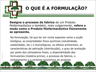 Designa o processo de fabrico de um Produto
fitofarmacêutico e também, mais vulgarmente, refere o
modo como o Produto fitofarmacêutico fisicamente
se apresenta.
Na formulação, há que ter em conta aspectos como a acção
biológica, as propriedades físico-químicas (solubilidade,
estabilidade, etc.) e toxicológicas, os efeitos ambientais, as
características da aplicação (distribuição), o grau de aceitação
por parte dos utilizadores finais, a disponibilidade dos
formulantes (matéria prima), o processo de fabrico, o
embalamento e a vertente económica do projecto.
O QUE É A FORMULAÇÃO?
 