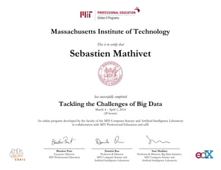 Massachusetts Institute of Technology
This is to certify that
Sebastien Mathivet
has successfully completed
Tackling the Challenges of Big Data
March 4 - April 1, 2014
(20 hours)
An online program developed by the faculty of the MIT Computer Science and Artificial Intelligence Laboratory
in collaboration with MIT Professional Education and edX
Bhaskar Pant
Executive Director
MIT Professional Education
Daniela Rus
Professor & Director
MIT Computer Science and
Artificial Intelligence Laboratory
Sam Madden
Professor & Director, Big Data Initiative,
MIT Computer Science and
Artificial Intelligence Laboratory
 