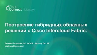 Евгений Петякшев, SE, 3xCCIE: Security, DC, SP
epetyaks@cisco.com
Построение гибридных облачных
решений с Cisco Intercloud Fabric.
 