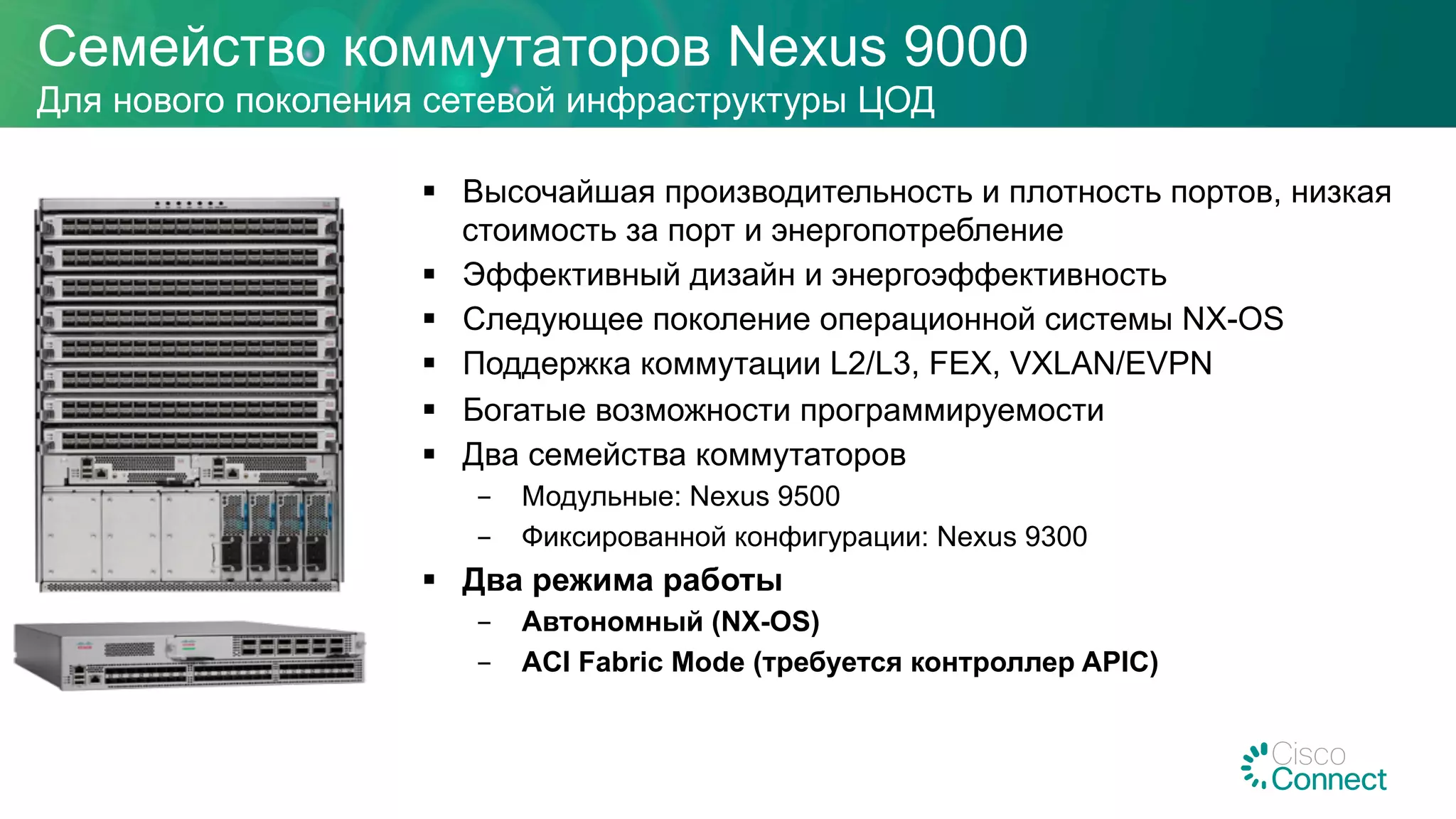 §  Высочайшая производительность и плотность портов, низкая
стоимость за порт и энергопотребление
§  Эффективный дизайн и энергоэффективность
§  Следующее поколение операционной системы NX-OS
§  Поддержка коммутации L2/L3, FEX, VXLAN/EVPN
§  Богатые возможности программируемости
§  Два семейства коммутаторов
-  Модульные: Nexus 9500
-  Фиксированной конфигурации: Nexus 9300
§  Два режима работы
-  Автономный (NX-OS)
-  ACI Fabric Mode (требуется контроллер APIC)
Семейство коммутаторов Nexus 9000
Для нового поколения сетевой инфраструктуры ЦОД
 