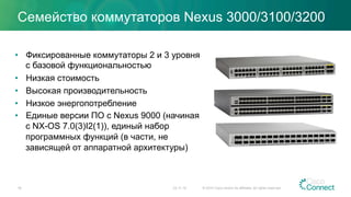 Семейство коммутаторов Nexus 3000/3100/3200
•  Фиксированные коммутаторы 2 и 3 уровня
с базовой функциональностью
•  Низкая стоимость
•  Высокая производительность
•  Низкое энергопотребление
•  Единые версии ПО с Nexus 9000 (начиная
с NX-OS 7.0(3)I2(1)), единый набор
программных функций (в части, не
зависящей от аппаратной архитектуры)
23.11.15 © 2014 Cisco and/or its affiliates. All rights reserved.18
 