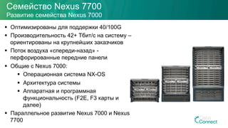 Семейство Nexus 7700
Развитие семейства Nexus 7000
§  Оптимизированы для поддержки 40/100G
§  Производительность 42+ Тбит/с на систему –
ориентированы на крупнейших заказчиков
§  Поток воздуха «спереди-назад» -
перфорированные передние панели
§  Общие с Nexus 7000:
§  Операционная система NX-OS
§  Архитектура системы
§  Аппаратная и программная
функциональность (F2E, F3 карты и
далее)
§  Параллельное развитие Nexus 7000 и Nexus
7700
 