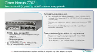Cisco Nexus 7702
Компактный формат для небольших внедрений
Гибкость применения
§  DCI решение для небольших ЦОД : Самый широкий набор
функций DCI в индустрии: OTV, LISP, MPLS, VPLS, готовность к
VXLAN/EVPN
•  Компактное сервисное шасси: идеально для сервисов RISE
и ITD
•  Полноценный набор функций Layer 2 и Layer 3 для
маленьких внедрений
Сохранение функций и эксплуатации
•  Поддержка модулей, супервизоров и БП Nexus 7700
•  Та же аппаратная архитектура
•  Те же версии ПО, что и другие Nexus 7700 and 7000
•  N7700 в форм-факторе 3RU
o  Один супервизор и один интерфейсный модуль
для N7700
o  Два блока питания
o  Нет модулей фабрики
o  Front-to-Back Airflow
•  До 48 x 1/10GE или 24* x 40GE или 12 x
100GE неблокируемых портов
* С использованием breakout кабелей может быть получено 76p 10GE + 5p 40GE портов
 