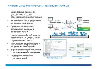 Функции Cisco Prime Network - технологии IP/MPLS

•    Инвентарные данные по
     устройствам – состав
     оборудования и конфигурация
•    Автоматическое определение                  Cisco Prime                               Cisco Prime
                                        Performance Manager                               Provisioning
     топологии сети и услуг
•    Средства диагностики:                                     Cisco Prime
                                                                 Central
                                             Cisco Prime                                  Cisco Prime
     трассировка маршрута,                     Optical                                     Network
     топология услуги
•    Корреляция событий, анализ
     воздействия на услуги, поиск
     первопричины отказа
•    Фильтрация, дедубликация и
     корреляции сообщений
•    Управление конфигурацией и
     программным обеспечением
•    Поддержка сторонних                                                     Визуализация топологии
     производителей                 Инвентарные данные                               услуг
 