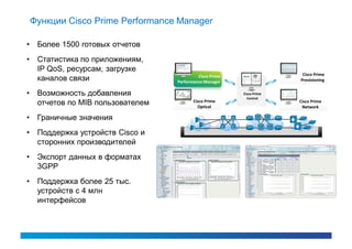 Функции Cisco Prime Performance Manager

•    Более 1500 готовых отчетов
•    Статистика по приложениям,
     IP QoS, ресурсам, загрузке
                                             Cisco Prime                  Cisco Prime
     каналов связи                  Performance Manager                  Provisioning


•    Возможность добавления                                Cisco Prime
                                                             Central
                                           Cisco Prime
     отчетов по MIB пользователем            Optical
                                                                         Cisco Prime
                                                                          Network

•    Граничные значения
•    Поддержка устройств Cisco и
     сторонних производителей
•    Экспорт данных в форматах
     3GPP
•    Поддержка более 25 тыс.
     устройств с 4 млн
     интерфейсов
 