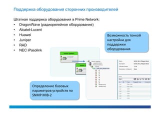 Поддержка оборудования сторонних производителей

Штатная поддержка оборудования в Prime Network:
• DragonWave (радиорелейное оборудование)
• Alcatel-Lucent
• Huawei                                          Возможность тонкой
• Juniper                                         настройки для
• RAD                                             поддержки
• NEC iPasolink                                   оборудования




          Определение базовых
          параметров устройств по
          SNMP MIB-2
                                                     DragonWave microwave
 