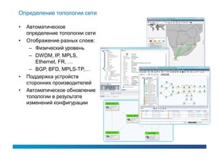 Определение топологии сети

•   Автоматическое
    определение топологии сети
•   Отображение разных слоев:
     – Физический уровень
     – DWDM, IP, MPLS,
       Ethernet, FR, …
     – BGP, BFD, MPLS-TP,…
•   Поддержка устройств
    сторонних производителей
•   Автоматическое обновление
    топологии в результате
    изменений конфигурации
 