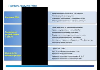 Портфель продуктов Prime

                  Cisco Workplace / Cloud Portal      • Унифицированный портал услуг для клиентов
                    Prime Order Management            • Автоматизация бизнес процессов
Системы OSS                                           • База данных оборудования и привязка к услугам
                      Prime Service Inventory
                        Prime Provisioning            • Каталог услуг и комплексные сценарии активации


                          Prime Central               • Портал, точка входа на приложения управления
                         Prime Network                • Управление устройствами и сетью IP/MPLS
Управление                Prime Optical               • Управление оптическими устройствами
устройствами       Prime Performance Manager          • Сбор данных по производительности и отчетность
и сетью           Prime Network Analysis Module       • Контроль производительности приложений
                       Prime Infrastructure           • Мониторинг и управление оборудования ИТ-инфрастурктуры
                       Prime Collaboration            • Контроль UC-инфраструктуры


                      Prime Network Registrar         • Серверы DNS и DHCP
                       Prime Access Registrar         • ААА – Аутентификация, авторизация и учет
Компоненты          Prime Premises, Prime Home        • Управление оборудованием CPE
инфраструктуры   Prime Service Manager for SP Wi-Fi   • Управление политиками и клиентами для SP Wi-Fi
                 Prime Service Manager for BNG        • Управление политиками и клиентами для BNG
 