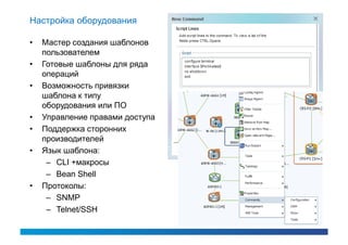 Настройка оборудования

•   Мастер создания шаблонов
    пользователем
•   Готовые шаблоны для ряда
    операций
•   Возможность привязки
    шаблона к типу
    оборудования или ПО
•   Управление правами доступа
•   Поддержка сторонних
    производителей
•   Язык шаблона:
     – CLI +макросы
     – Bean Shell
•   Протоколы:
     – SNMP
     – Telnet/SSH
 