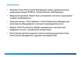 Заключение

•   Комплекс Cisco Prime Carrier Management может применяться для
    управления сетями IP/MPLS, Carrier Ethernet, RAN Backhaul
•   Модульное решение. Может быть установлено частично и расширено
    по мере необходимости
•   Хорошее начало - Prime Network + Prime Performance Manager для
    мониторинга оборудования и контроля производительности
•   Модуль Prime Provisioning требует минимальных настроек при
    внедрении на сети, построенной на базе Cisco.
•   Prime Central является единой точкой интеграции комплекса Cisco
    Prime Carrier Management с другими системами OSS
 