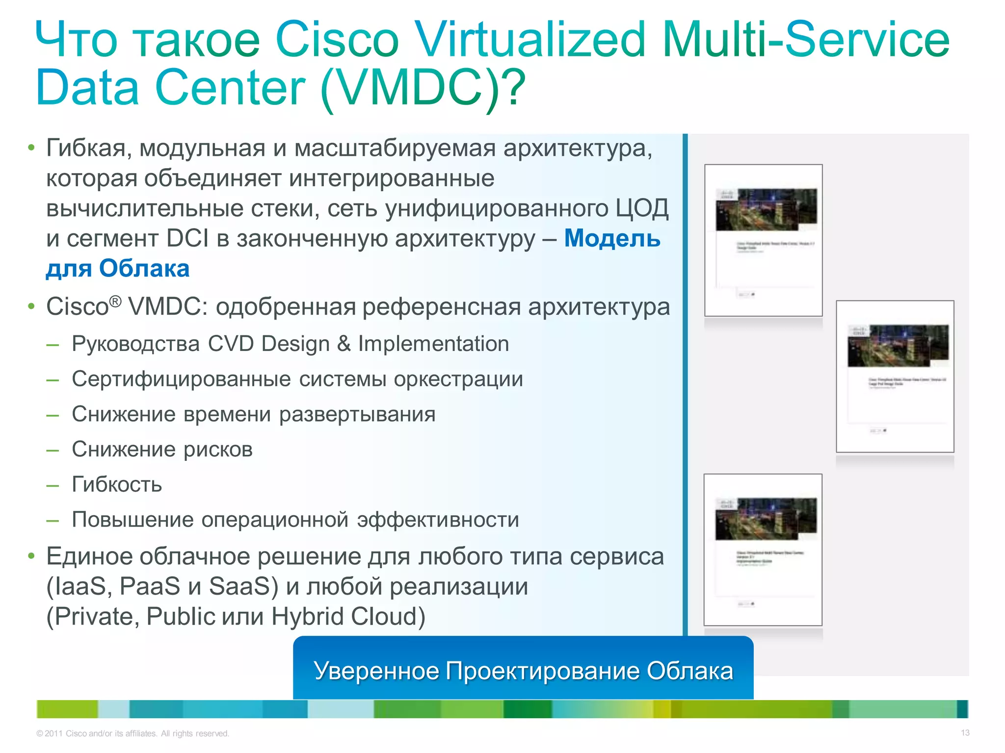 • Гибкая, модульная и масштабируемая архитектура,
  которая объединяет интегрированные
  вычислительные стеки, сеть унифицированного ЦОД
  и сегмент DCI в законченную архитектуру – Модель
  для Облака
• Cisco® VMDC: одобренная референсная архитектура
  – Руководства CVD Design & Implementation
  – Сертифицированные системы оркестрации
  – Снижение времени развертывания
  – Снижение рисков
  – Гибкость
  – Повышение операционной эффективности
• Единое облачное решение для любого типа сервиса
  (IaaS, PaaS и SaaS) и любой реализации
  (Private, Public или Hybrid Cloud)

                                                           Уверенное Проектирование Облака

© 2011 Cisco and/or its affiliates. All rights reserved.                                     13
 