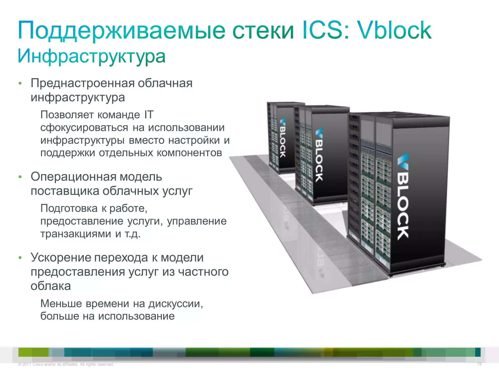 • Преднастроенная облачная
       инфраструктура
            Позволяет команде IT
            сфокусироваться на использовании
            инфраструктуры вместо настройки и
            поддержки отдельных компонентов

• Операционная модель
       поставщика облачных услуг
            Подготовка к работе,
            предоставление услуги, управление
            транзакциями и т.д.

• Ускорение перехода к модели
       предоставления услуг из частного
       облака
            Меньше времени на дискуссии,
            больше на использование



© 2011 Cisco and/or its affiliates. All rights reserved.   19
 