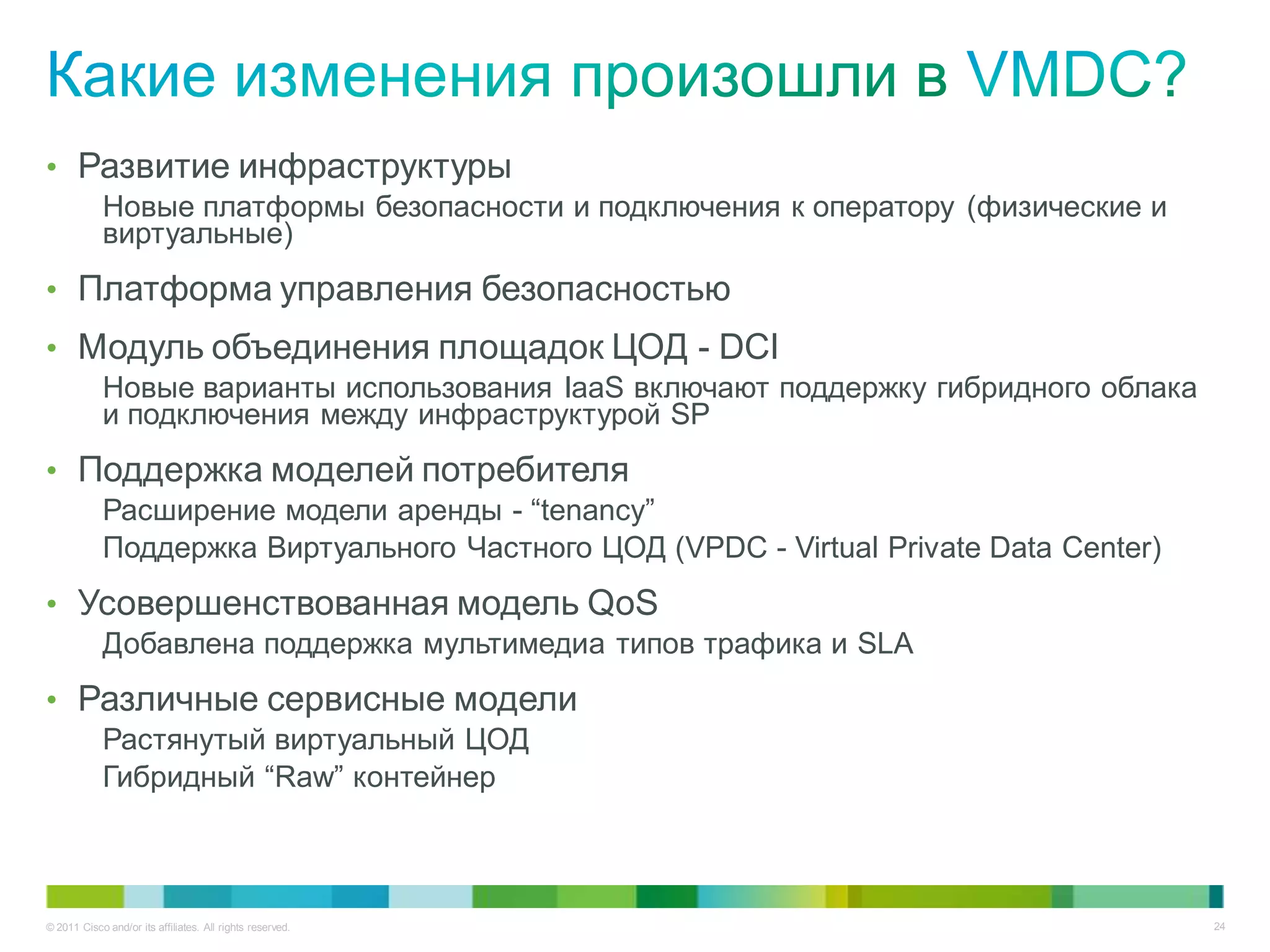 • Развитие инфраструктуры
            Новые платформы безопасности и подключения к оператору (физические и
            виртуальные)
• Платформа управления безопасностью
• Модуль объединения площадок ЦОД - DCI
            Новые варианты использования IaaS включают поддержку гибридного облака
            и подключения между инфраструктурой SP
• Поддержка моделей потребителя
            Расширение модели аренды - “tenancy”
            Поддержка Виртуального Частного ЦОД (VPDC - Virtual Private Data Center)
• Усовершенствованная модель QoS
            Добавлена поддержка мультимедиа типов трафика и SLA
• Различные сервисные модели
            Растянутый виртуальный ЦОД
            Гибридный “Raw” контейнер



© 2011 Cisco and/or its affiliates. All rights reserved.                               24
 