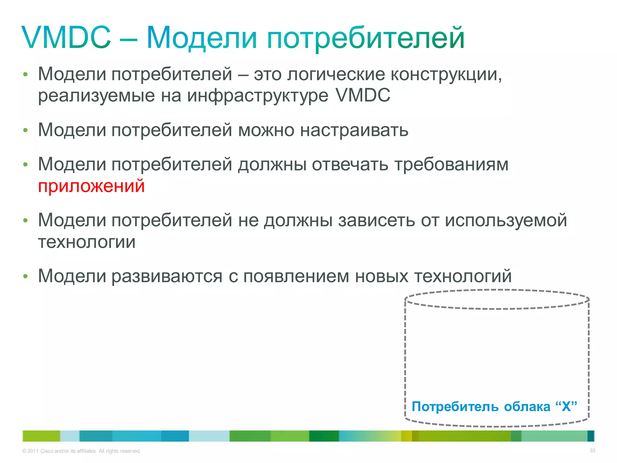 • Модели потребителей – это логические конструкции,
       реализуемые на инфраструктуре VMDC
• Модели потребителей можно настраивать

• Модели потребителей должны отвечать требованиям
       приложений
• Модели потребителей не должны зависеть от используемой
       технологии
• Модели развиваются с появлением новых технологий




                                                           Потребитель облака “X”


© 2011 Cisco and/or its affiliates. All rights reserved.                            33
 