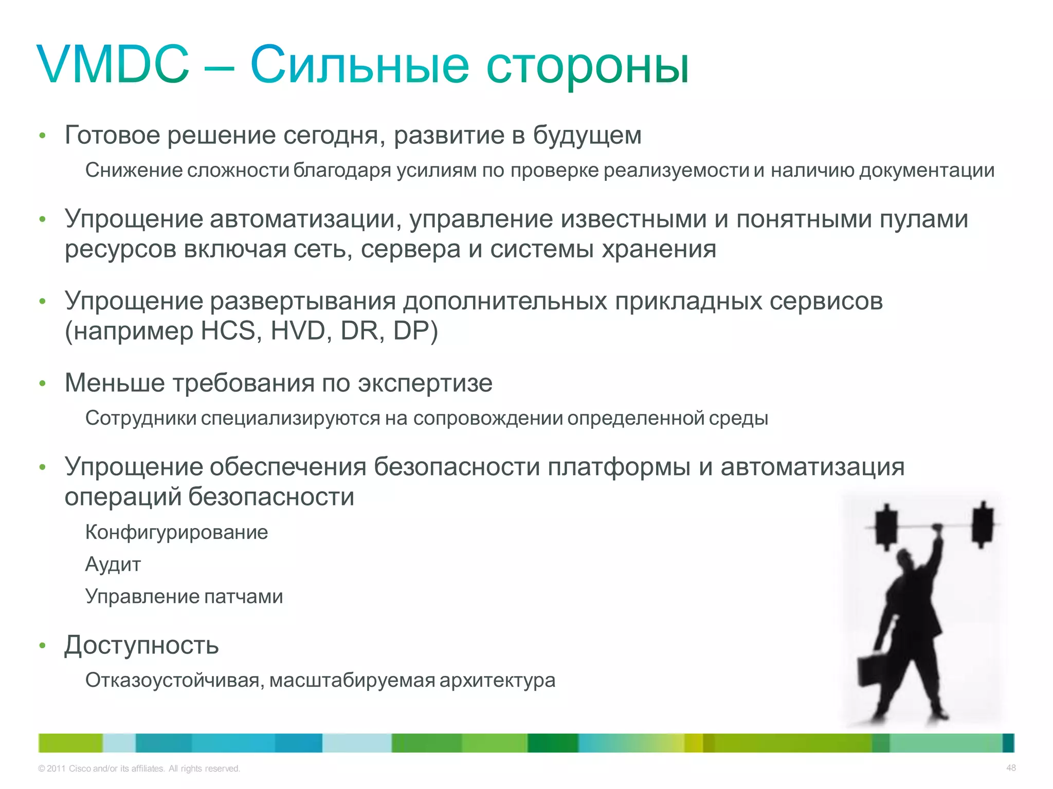 • Готовое решение сегодня, развитие в будущем
            Снижение сложности благодаря усилиям по проверке реализуемости и наличию документации

• Упрощение автоматизации, управление известными и понятными пулами
       ресурсов включая сеть, сервера и системы хранения
• Упрощение развертывания дополнительных прикладных сервисов
       (например HCS, HVD, DR, DP)
• Меньше требования по экспертизе
            Сотрудники специализируются на сопровождении определенной среды

• Упрощение обеспечения безопасности платформы и автоматизация
       операций безопасности
            Конфигурирование
            Аудит
            Управление патчами

• Доступность
            Отказоустойчивая, масштабируемая архитектура



© 2011 Cisco and/or its affiliates. All rights reserved.                                            48
 
