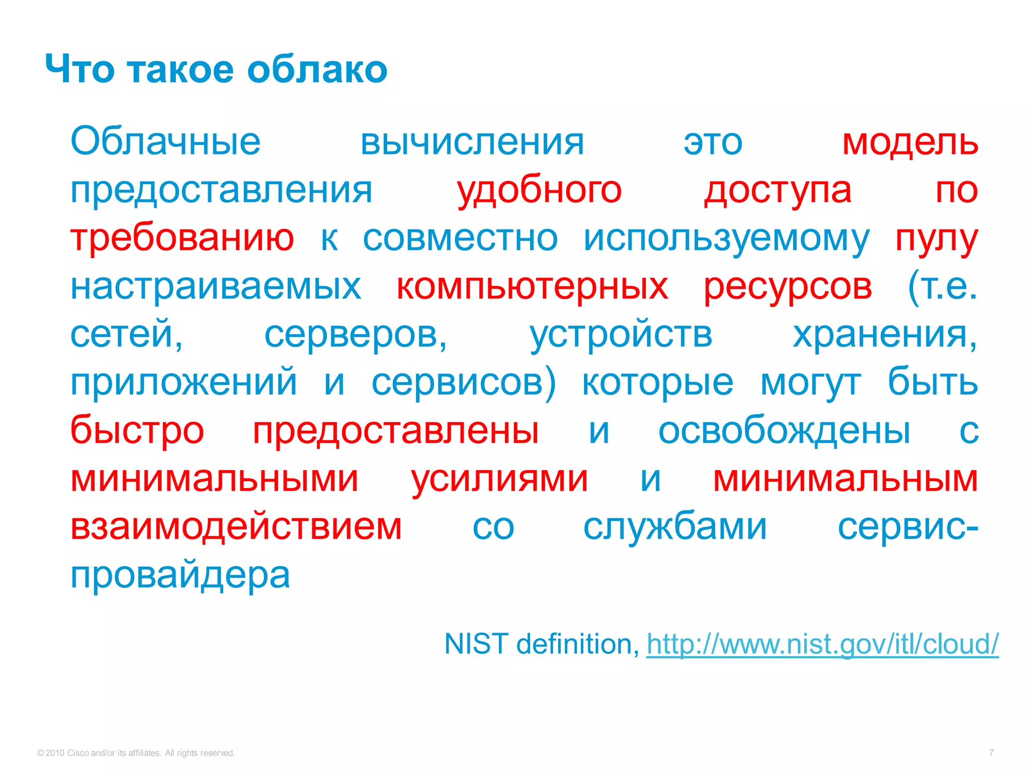 Что такое облако
         Облачные          вычисления        это      модель
         предоставления is a удобного enabling
         Cloud computing        model for     доступа      по
         требованию on-demand network access to a пулу
         convenient, к совместно используемому
         настраиваемых компьютерных ресурсов (т.е.
         shared pool of configurable computing
         сетей,
         resources серверов,        устройств       хранения,
                     (e.g., networks, servers, storage,
         приложений andсервисов)that can be могут быть
         applications, и services) которые rapidly
         быстро предоставлены with minimal
         provisioned and released и освобождены с
         минимальными усилиями provider
         management effort or service и минимальным
         взаимодействием
         interaction.            со    службами       сервис-
         провайдера
                                                           NIST definition, http://www.nist.gov/itl/cloud/


© 2010 Cisco and/or its affiliates. All rights reserved.                                                 7
 