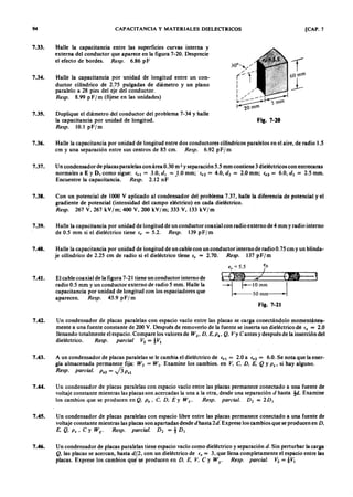 --
94 CAPACITANCIAZYXWVUTSRQPONMLKJIHGFEDCBAy MATERIALES D1ELECTRICOS [CAP. 7
7.33. Halle la capacitancia entre las superficies curvas interna y
externa del conductor que aparece en la figura 7-20. Desprecie
el efecto de bordes.gfedcbaZYXWVUTSRQPONMLKJIHGFEDCBAR e sp . 6.86 p F
7.34. Halle la capacitancia por unidad de longitud entre un con-
ductor cilíndrico de 2.75 pulgadas de diámetro y un plano
paralelo a 28 pies del eje del conductor.
R e sp . 8.99 p F / m (fíjese en las unidades)
7.35. Duplique el diámetro del conductor del problema 7-34 y halle
la capacitancia por unidad de longitud.
R e sp . 10.1 p Fj m
Fig. 7-20
7.36. Halle la capacitancia por unidad de longitud entre dos conductores cilíndricos paralelos en el aire, de radio 1.5
cm y una separación entre sus centros de 85 cm. R e sp . 6.92WVUTSRQPONMLKJIHGFEDCBAp F jm
7.37. Un condensador de placas paralelas con área 0.30 m 2 y separación 5.5 mm contiene 3 dieléctricos con entrecaras
normales a E y D, como sigue: frl = 3.0, d , = 1.0 mm; fr2 = 4.0, d 2 = 2.0 mm; 43 = 6.0, d ) = 2.5 mm.
Encuentre la capacitancia. R e sp . 2.12 nF
7.38. Con un potencial de 1000 V aplicado al condensador del problema 7.37, halle la diferencia de potencial y el
gradiente de potencial (intensidad del campo eléctrico) en cada dieléctrico.
R e sp . 267 V, 267 kVjm; 400 V, 200 kVjm; 333 V, 33 kVjm
7.39. Halle la capacitancia por unidad de longitud de un conductor coaxial con radio externo de4 mm y radio interno
de 0.5 mm si el dieléctrico tiene e , = 5.2. R e sp . 39 p F jm
7.40. Halle la capacitancia por unidad de longitud de un cable con un conductor interno de radio 0.75 cm y un blinda-
je cilíndrico de 2.25 cm de radio si el dieléctrico tiene e , = 2.70. R e sp . 37 p F jm
€r=5.5 ¡o
7.41. El cable coaxial de la figura 7-21 tiene un conductor interno de
radio 0.5 mm y un conductor externo de radio 5 mm. Halle la
capacitancia por unidad de longitud con los espaciadores que
aparecen. R e sp . 45.9 p Fj m
Fig. 7-21
7.42. Un condensador de placas paralelas con espacio vacío entre las placas se carga conectándolo momentánea-
mente a una fuente constante de 200 V. Después de removerlo de la fuente se inserta un dieléctrico de e , = 2.0
llenando totalmente el espacio. Compare los valores de Wp D , E , P ., Q . Vy Cantes y después de la inserción del
dieléctrico. R e sp . p a r c ia l V2 = tV I
7.43. A un condensador de placas paralelas se le cambia el dieléctrico de frl = 2.0 a C r 2 = 6.0. Se nota que la ener-
gía almacenada permanece fija: W 2 = W ¡ . Examine los cambios. en V, C, D , E , Q y P . , si hay alguno.
R e sp . p a r c ia l. P .2 = .j3 P.I
7.44. Un condensador de placas paralelas con espacio vacío entre las placas permanece conectado a una fuente de
voltaje constante mientras las placas son acercadas la una a la otra, desde una separación d hasta !d . Examine
los cambios que se producen en Q , P . ' C. D , E Y W E • R e sp . p a r c ia l. D 2 = 2 D ¡
7.45. U n condensador de placas paralelas con espacio libre entre las 'placas permanece conectado a una fuente de
voltaje constante mientras las placas son apartadas desde dhasta 2 d . Exprese los cambios que se producen en D .
E , Q , P . ' C y W c R e sp . p a r c ia l. D 2 = t D ¡
7.46. U n condensador de placas paralelas tiene espacio vacío como dieléctrico y separación d . Sin perturbar la carga
Q , las placas se acercan, hasta d l/, con un dieléctrico de e , = 3, que llena completamente el espacio entre las
placas. Exprese los cambios qu, ~e producen en D , E , V, C y W E ' R e sp . p a r c ia l. V2 == i V I
 