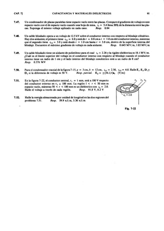 CAP. 7] CAPACITANCIA y MATERIALES DIELECTRICOS 95
7.47. U n condensador de placas paralelas tiene espacio vacío entre las placas. Compare el gradiente de voltaje en este
espacio vacío con el de espacio vacío cuando una hoja de mica,gfedcbaZYXWVUTSRQPONMLKJIHGFEir = 5.4 llena 20% de la distancia entre las pla-
cas. Suponga el mismo voltaje aplicado en cada caso. R e sp . 0 .8 4
7.48. Un cable blindado opera a un voltaje de 12.5 kV sobre el conductor interno con respecto al blindaje cilíndrico.
Hay dos aislantes; el primero tiene ir ! = 6.0 Yestá de r = 0.8 cm a r = 1.0 cm del conductor interno, mientras
que el segundo tiene ir 2 = 3.0ZYXWVUTSRQPONMLKJIHGFEDCBAY está desde r = 1.0 cm hasta r = 3.0 cm, dentro de la superficie interna del
blindaje. Encuentre el máximo gradiente de voltaje en cada aislante. R e sp . 0.645 MVWVUTSRQPONMLKJIHGFED1 m , 1.03 MV 1 m
7.49. Un cable blindado tiene un aislante de polietileno para el cual ir = 2.26 Y la rigidez dieléctrica es 18.1 MV 1 m .
¿Cuál es el límite superior del voltaje en el conductor interno con respecto al blindaje cuando el conductor
interno tiene un radio de 1 cm y el lado interno del blindaje concéntrico está a un radio de 8 cm?
R e sp . 0.376 MV
7.50. Para el condensador coaxial de la figura 7-15, a = 3 cm, b = 12 cm, ir ! = 2.50, ir 2 = 4.0. Halle E l' E 2• D I Y
D2 si la diferencia de voltaje es 50 V. R e sp . p a r c ia l. E2 = ±(36.1/r)sr (V/m)
7.51. En la figura 7-22, el conductor central, rl = 1 mm, está a 100 V respecto
del conductor externo en r s = 100 mm. La región l < r < 50 mm es
espacio vacío, mientras 50 < r < 100 mm es un dieléctrico con e , = 2.0.
Halle el voltaje a través de cada región. R e sp . 91.8 V, 8.2 V
Halle la energía almacenada por unidad de longitud en las dos regiones del
problema 7.51. R e sp . 59.9 n J /m , 5.30 n J /m
7.52.
e , = 2.0
Fig. 7-22
 