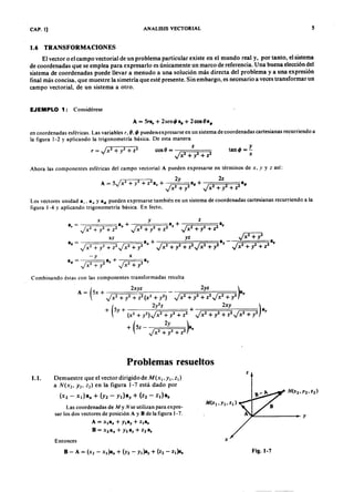 AEPAEPAEPAEP
AEPAEPAEPAEP
CAP. 1] ANALISIS VECTORIAL 5
1.6 TRANSFORMACIONES
El vector o el campo vectorial de un problema particular existe en el mundo real y, por tanto, el sistema
de coordenadas que se emplea para expresarlo es únicamente un marco de referencia. Una buena elección del
sistema de coordenadas puede llevar a menudo a una solución más directa del problema y a una expresión
final más concisa. que muestre la simetría que esté presente. Sin embargo, es necesario a veces transformar un
campo vectorial, de un sistema a otro.
EJEMPLO 1: Considérese
A = 51"11p + 2senq,a, + 2oos8a.
en coordenadas esféricas. Las variables , 8. q, pueden expresarse en un sistema de coordenadas cartesianas recurriendo a
la figura 1-2 y aplicando la trigonometría básica. De esta manera
cos (J = -;::::;==;===;::
. + l-+ Z2
y
tanq, =-
Ahora las componentes esféricas del campo vectorial A pueden expresarse en términos de , y así:
Los vectores unidad a,. a , ya-</> pueden expresarse también en un sistema de coordenadas cartesianas recurriendo a la
figura 1-4 y aplicando trigonometría básica. En fecto,
Combinando éstas con las componentes transformadas resulta
Problemas resueltos
1.1. Demuestre que el vector dirigido de M(x).y). z))
a N(X2. Y2' z2) en la figura 1-7 está dado por
- x¡)a" + ( 2 - + - z1)a:
Lascoordenadas de M y N se utilizan para expre-
sar los dos vectores de posición A y B de la figura 1-7_
A = xla.x + Ylay + zla.
B = X2a.x + Y2ay + Z2a.
~------
Entonces
Fig.I-7
AEP
AEP
 