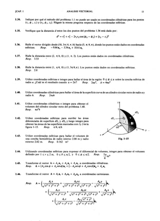 AEPAEPAEPAEP
AEPAEPAEPAEP
-
[CAP. 1 ANALISIS VECTORIAL
1.34. Indique por qué el método del problema 1.1 no puede ser usado en coordenadas cilíndricas para los puntos
('1' l' ZI) Y 2 2 ) Hágase la misma pregunta respecto de las coordenadas esféricas.
1.35. Verifique que la distancia d entre los dos puntos del problema 1.34 está dada por:
1.36. Halle el vector dirigido desde (10, 3 tt 4, n ] 6) hacia (5, n] 4, n), donde los puntos están dados en coordenadas
esféricas. sp. - 9.66 a, - 3.54 ay + 10.61 a,
1.37. Halle la distancia entre (2, ni«, O) y (1, n, 2). Los puntos están dados en coordenadas cilíndricas.
3.53
1.38. Halle la distancia entre (1, n/4, O) y (1, 3n/4, n ). Los puntos están dados en coordenadas esféricas.
2.0
1.39. Utilice coordenadas esféricas e integre para hallar el área de la región O :<:;; :<:;; sobre la concha esférica de
radio ¿Cuál es el resultado cuando I = esp. 21 2, = 2
1.40. Utilice coordenadas cilíndricas para hallar el área de la superficie curva de un cilindro circular recto de radio y
radio h. sp. 2
1.41. z
Utilice coordenadas cilíndricas e integre para obtener el
volumen del cilindro circular recto del problema 1.40.
sp. 2
h
1.42. Utilice coordenadas esféricas para escribir las áreas
diferenciales de superficie I y 2 y luego integre para
obtener las áreas de las superficies marcadas con 1y 2 en la
figura 1-15. sp. n/4, n/6
1.43. Utilice coordenadas esféricas para hallar el volumen de
una concha hemisférica de radio interno 2.00 m y radio
externo 2.02 m. . 0.162 m3
Fig. 1-15
1.44. Utilizando coordenadas esféricas para expresar el diferencial de volumen, integre para obtener el volumen
definido por 1 :<:;; :<:;;2 m, 0:<:;; O :<:;;n/2, y 0:<:;; :<:;; n/2. esp. 7 Ir ti
-m
6
1.45. Transforme el vector A = a, + + a, a coordenadas cilíndricas.
A = cos c + AysencJ»a, + (- AxsencJ>+ cos cJ»a4>+ a,
1.46. Transforme el vector A = a, + ao + a4>a coordenadas cartesianas.
.
/
11
-
AEP
AEP
 