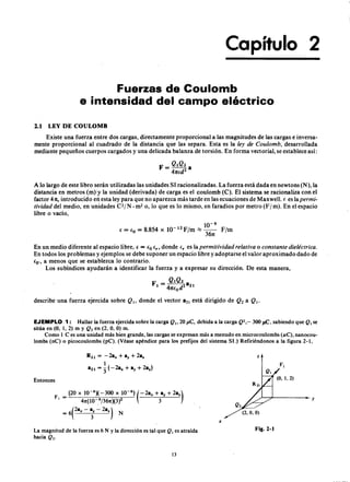 .----------------------------~------~~------------------------
Capítulo 2
Fuerzas de Coulomb
e intensidad del campo eléctricozyxwvutsrqponmlkjihgfedcbaZY
2.1 LEY DE COULOMB
Existe una fuerza entre dos cargas, directamente proporcional a las magnitudes de las cargas e inversa-
mente proporcional al cuadrado de la distancia que las separa. Esta es lamlkjihgfedcbaZYXWVUTSRQPONMLKJIHGley de C oulomb, desarrollada
mediante pequeños cuerpos cargados y una delicada balanza de torsión. En forma vectorial, se establece así:
A lo largo de este libro serán utilizadas las unidades SI racionalizadas. La fuerza está dada en newtons (N), la
distancia en metros (m)y la unidad (derivada) de carga es el coulomb (C). El sistema se racionaliza con el
factor 41t, introducido en esta ley para que no aparezca más tarde en las ecuaciones de Maxwell. e es la per mi-
tivida d del medio, en unidades C2/ N . m2 o, lo que es lo mismo, en faradios por metro (F / m). En el espacio
libre o vacío,
10-9
e = (o = 8.854ZYXWVUTSRQPONMLKJIHGFEDCBAX 10-
12
F/m ~ 361t F/m
En un medio diferente al espacio libre, e = iO ir ' donde ir es la per mitivida d r ela tiva o consta nte dieléctr ica .
En todos los problemas y ejemplos se debe suponer un espacio libre y adoptarse el valor aproximado dado de
(o', a menos que se establezca lo contrario.
Los subíndices ayudarán a identificar la fuerza y a expresar su dirección. De esta manera,
describe una fuerza ejercida sobre Q (, donde el vector a2( está dirigido de Q 2 a Q (.
EJEMPLO 1: Hallar la fuerza ejercida sobre la carga Q ., 20ZYXWVUTSRQPONMLKJIHGFEDCBAJ 1 ,C , debida a la carga Q 2,_ 300 J 1 ,C , sabiendo que Q. se
sitúa en (O, 1, 2) m y Q2 en (2, O, O) m.
Como ICes una unidad más bien grande, las cargas se expresan más a menudo en microcoulombs ( ¡ lC ) , nanocou-
lombs (nC) o picocoulombs (pC). (Véase apéndice para los prefijos del sistema SI.) Refiriéndonos a la figura 2-1,
R21 = -2a" + ay + 2a.
1
a21 = 3" (-2a" + ay + 2a,)
z
Entonces
F, = (20 x 10-6
)(-300 x 10-6
) (-2a" + ay + 2a,)
47t(10 .9j367t)(3)2 3
= 6ea" - i - 2a,) N
Q 2
(2, O, O)
x
La magnitud de la fuerza es 6 N Y la dirección es tal que Q. es atraída
hacia Q 2.
Fig.2-1
13
y
 
