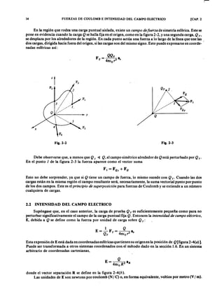 14 FUERZAS DE COULOMB E INTENSIDAD DEL CA~PO ELECTRICO [CAP. 2
En la región que rodea una carga puntual aislada, existe unmlkjihgfedcbaZYXWVUTSRQPONMLKJIHGFEDCBAca mpo de fuer za de simetría esférica. Este se
pone en evidencia cuando la cargaZYXWVUTSRQPONMLKJIHGFEDCBAQ se halla fija en el origen, como en la figura 2-2, y una segunda carga, Q T'
se desplaza por los alrededores de la región. En cada punto actúa una fuerza a lo largo de la línea que une las
dos cargas, dirigida hacia fuera del origen, si las cargas son del mismo signo. Esto puede expresarse en coorde- I
nadas esféricas así:ZYXWVUTSRQPONMLKJIHGFEDCBA
F = Q Q T 8
T 4nE
o
r 2 ,
•
Q
x
Fig.2-2 Fig.2-3
Debe observarse que, a menos que Q T ~ Q , el campo simétrico alrededor de Q está perturbado por Q T .
En el punto 1 de la figura 2-3 la fuerza aparece como el vector suma
r. = F Q T + F Q
Esto no debe sorprender, ya que si Q tiene un campo de fuerza, lo mismo sucede con Q T' Cuando las dos
cargas están en la misma región el campo resultante será, necesariamente, la suma vectorial punto por punto
de los dos campos. Este es elpr incipio de super posición para fuerzas de Coulomb y se extiende a un número
cualquiera de cargas.
8 2.2 INTENSIDAD DEL CAMPO ELECTRICO
Supóngase que, en el caso anterior, la carga de prueba Q T es suficientemente pequeña como para no
perturbar significativamente el campo de la carga puntual fija Q . Entonces la intensida d de ca mpo eléctr ico,
E, debida a Q se define como la fuerza por unidad de carga sobre Q T :
1 Q
E=-Q F T= - 4 28,
T nEo r
Esta expresión de E está dada en coordenadas esféricas que tienen su origen en la posición de Q [figura 2 -4 (0 )].
Puede ser transformada a otros sistemas coordenados con el método dado en la sección 1.6. En un sistema
arbitrario de coordenadas cartesianas,
donde el vector separación R se define en la figura 2 -4 (b ).
Las unidades de E son newtons por coulomb (N / C) o, en forma equivalente, voltios por metro (V / m).
 