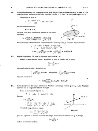18zyxwvutsrqponmlkjihgfedcbaZYXWVUTSRQPONMLKJIHGFEDCBAFUERZAS DE COULOMB E INTENSIDAD DEL CAMPO ELECTRICO [CAP. 2
2.4. Halle la fuerza sobre una carga puntual de 50'J,lC en (O, O, 5) m debida a una carga de 50011:ZYXWVUTSRQPONJ ,le que
está distribuida uniformemente sobre un disco circular r $; 5 m,mlkjihgfedcbaZYXWVUTSRQPONMLKJIHGFEDCZ = O m (véase figura 2-13).
La densidad de carga es
_5? _500nx 10-
6
-02 0-4C12
P s - - ()2 -. xli m
A n 5
(0, O, 5)
z
En coordenadas cilíndricas,
R = -ra, + Sa,
Entonces, cada carga diferencial se resuelve en una fuerza
diferencial
dF = _(5-:0_x~1O -:--r- 6--,)(p:-:-s-c;-r_dr_d_< jJ..,.)(-ra, + 5a.)
4n(1O 9/36n)(r2
+ 25) Jr2 + 25 ,
x
Fig.2-13
Antes de integrar, obsérvese que la componente radial se anula y que a, es constante. En consecuencia,
F = f2n f5 (50 x 10-6
)(0.2 x 1O -4)5rdrd< jJ
o o 4n(1O 9/36n)(r2 + 25fl2 a.
,5 rdr [ -1 J s
= 90n J (2 2 )312a: = 90n P+2s a: = 16.56.% N
o r + 5 r2 + 25 o
2.5. Repita el problema 2.4 para un disco de radio igual a 2 m.
Reducir el radio tiene dos efectos: la densidad de carga se aumenta por un factor
P 2 = (5)2 = 625
p ¡ (2)2 .
mientras la integral sobre r se convierte en
2 rdr
fo (r2 + 25)312 = 0.0143 en lugar de
s r dr
f (2 2 )312= 0.0586
o r + 5
La fuerza resultante es
(
0.0143 )
F = (6,25) 0.0586 (16.56a: N) = 25.27.: N
2.6. Halle la expresión del campo eléctrico en P debido a una carga puntual Q en (X I' Y I, Z I)' Repita el
ejercicio con la carga colocada en el origen.
Como se muestra en la figura 2-14,
z
Entonces P ( x ,y ,z )
Q
E=---a
4n(0 R2
R
Q (x - x ¡)a x
+ (y - y ¡)a y
+ (z - z¡)az
4n(0 t(x - X ¡)2 + (y - y ¡)2 + (z - Z ¡)2 ]3 1 2
..) - - - - - ~ y
Cuando la carga está en el origen,
E =.J?..- x a x + y a y + za:
4n(0 (X 2 + y 2 + Z2 )312
pero esta expresión no muestra la simetría del campo. En coordenadas esféricas con Q en el origen,
x
Fig.2-14
y ahora la simetría es evidente.
Q
E=·--.
4n(0 r2
,
 