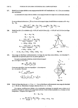 CAP. 2] FUERZAS DE COULOMB E INTENSIDAD DEL CAMPO ELECTRICOZYXWVUTSRQPONMLKJIHGFEDCBA19
2.7. Halle E en el origen debido a una carga puntual de 64.4 nC localizada en (-4, 3, 2) m, en coordena-
das cartesianas.
La intensidad del campo eléctrico debido a una cargamlkjihgfedcbaZYXWVUTSRQPONMLKJIHGFEDCBAQ situada en el origen es en coordenadas esféricas:
En este problema la distancia es y'Í9 m y el vector de la carga al origen, donde E debe ser evaluado, es R = 48x-
38ZYXWVUTSRQPONMLKJIHGFEDCBAy - 28e '
64.4 X 10-
9
(48x - 3ay - 2az) (2 )(4ax - 38y - 2az)
E = = 00 - V/m
41t(10 9/361t)(29) f o . yl29
2.8. Halle E en (O, 0,5) m debido a Q , = 0.35 )J.C en (O, 4, O) m y Q 2 = -0.55)J .C en (3, O, O) m (ver figu-
ra 2-15).
y
R1 = -48y + 58z
R2 = -38x + 58z
0.35 X 10-6
(-48y + saz)
El = 41t(1O 9/361t)(41) J4t
= -48.0ay + 6O.0a. V/m
-0.55 x 10-6
(-38x + 58z)
E
2 = 41t(1O 9/361t)(34) f o
= 74.98x - 124.98. V/m
E = El + E2 = 74.9ax - 48.08y r : 64.98z V/m
y
x
Fig.2-15
2.9. Una carga se distribuye uniformemente a lo largo de una línea recta infinita, con densidad p ¡ .
Desarrolle la expresión para E en un punto general P .
Se usarán coordenadas cilíndricas, siendo la línea de carga el
eje z (ver figura 2-16). En P ,
z
too
•
dE = ~ (r8r - Z8i)
41ttoR2 ~
Como para cada dQ en Z hay otra carga dQ en-z, las componen-
tes z se cancelan. Entonces
P t r [ z ] 00 P t
- 8 - a
- 41tto r2~ -00 r - 21ttor r +-00
Fig.2-16
2.10. Sobre la línea descrita por x = 2 m, y= - 4 m se distribuye uniformemente una carga de densidad
P t = 20 nC/m. Determine el campo eléctrico E en (-2, -1,4) m.
Con algunas modificaciones debidas a las coordenadas cartesianas la expresión que se obtuvo en el
problema 2.9 puede ser usada en esta carga lineal uniforme. Como la línea es paralela a z" el campo no tiene
componente z. Respecto de la figura 2-17,
20 X 10-9
(-4ax + 38y )
y E = 21t(0(5) 5 = - 57.68x + 43.2ay V/m
 