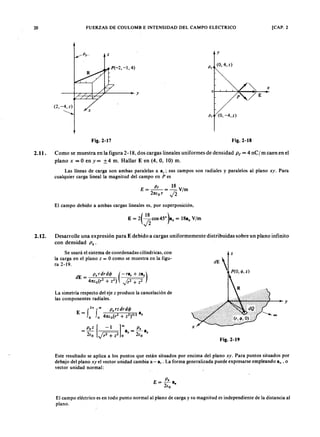 20zyxwvutsrqponmlkjihgfedcbaZYXWVUTSRQPONMLKJIHGFEDCBA
2.11.
2.12.ZYXWVUTSRQPONMLKJIHGFEDCBA
FUERZAS DE CO ULO M B E INTENSIDAD DEL CAM PO ELECTRICO [CAP. 2mlkjihgfedcba
y
(0,4, z)
/~ x
y
p'/E
p/ZYXWVUTSRQPONMLKJIHGFEDCBA( 0 , - 4 ,.z )
Fig.2-17 Fig.2-18
Como se muestra en la figura 2-18, dos cargas lineales uniformes de densidad P t = 4 n C I m caen en el
plano x = O en y= ±4 m. Hallar E en (4, O, 10) m.
Las líneas de carga son ambas paralelas a 8 z; sus campos son radiales y paralelos al plano xy. Para
cualquier carga lineal la magnitud del campo en P es
P t 18
E=--=-V/m
21Uo r .J2
El campo debido a ambas cargas lineales es, por superposición,
Desarrolle una expresión para E debido a cargas uniformemente distribuidas sobre un plano infinito
con densidad P s'
Se usará el sistema de coordenadas cilíndricas, con
la carga en el plano z = O como se muestra en la figu-
ra 2-19.
z
d E 
P (O , 1/1, z)
y
La simetría respecto del eje z produce la cancelación de
las componentes radiales.
P . z [ -1 ]co P .
- a - 8
- 2<0 J r2 + Z 2 o % - 2<0 %
x
Fig.2-19
Este resultado se aplica a los puntos que están situados por encima del plano xy. Para puntos situados por
debajo del plano xy el vector unidad cambia a - a, . La forma generalizada puede expresarse empleando a, ' o
vector unidad normal:
P.
E= -a.
2(0
El campo eléctrico es en todo punto normal al plano de carga y su magnitud es independiente de la distancia al
plano.
 