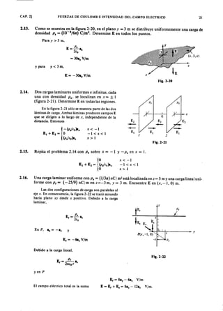 CAP. 2] FUERZAS DE COULOMB E INTENSIDAD DEL CAMPO ELECTRICO
2.13. Como se muestra en la figura 2-20, en el planomlkjihgfedcbaZYXWVUTSRQPONMLKJIHGFEDCBAyZYXWVUTSRQPONMLKJIHGFEDCBA= 3 m se distribuye uniformemente una carga de
densidad P . = (1O-s/61t) C/m2. Determine E en todos los puntos.
Para y> 3 m,
E
P .
=-a,.
2(0
»A,'ltIIIJ¡{ii~¡::::3, z )
lE
y para y < 3 m,
E = -30a, V/m z
Fig.2-20
2.14. Dos cargas laminares uniformes e infinitas, cada
una con densidadZYXWVUTSRQPONMLKJIHGFEDCBAP ., se localizan en x == ± 1
(figura 2-21). Determine E en todas las regiones. p . p .
x
O
E2 E2 E2
--- ~
~
-- --El El El
1 2
Fig.2-21
En la figura 2-21 sólo se muestra parte de las dos
láminas de carga. Ambas láminas producen campos E
que se dirigen a lo largo de x, independiente de la
distancia. Entonces
x < -1
-1<x<l
x>l
2.15. Repita el problema 2.14 con P . sobre x = -1 y-P . en x = 1.
x < -1
-1<x<l
x > 1
2.16. Una carga laminar uniforme con P . = (1/31t) n C j m2 está localizada en z= 5 m y una carga lineal uni-.
forme con P t = (-25/9) nCjm en z= -3 m, y = 3 m. Encuentre E en (x, --1, O) m.
Las dos configuraciones de carga son paralelas al
eje x. En consecuencia, la figura 2-22 se trazó mirando
hacia plano x y desde x positivo. Debido a la carga
laminar,
E
P •
•=-a,.
2(0
z
E. = -6a. V/m
5
Es
En P , a,. = -a. y ~ ::-+ ~ 4 -----+ - y
Debido a la carga lineal,
Fig.2-22
y en P
El campo eléctrico total es la suma
El = 8a, - 6a. V/m
E = El + E. = 8a, - 12a. V1m.
21
 