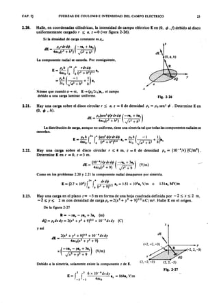 CAP. 2] FUERZAS DE COULOMB E INTENSIDAD DEL CAMPO ELECTRICO 23
2.20. Halle, en coordenadas cilíndricas, la intensidad de campo eléctrico E en (O,ZYXWVUTSRQPONMLKJIHGFEDCBA</> ,1) debido al disco
uniformemente cargadoZYXWVUTSRQPONMLKJIHGFEDCBAr :::;; a , Z =0 (ver figura 2-26).
Si la densidad de carga constante es P .,
z
dE
(O ,rp ,h )
La componente radial se cancela. Por consiguiente,mlkjihgfedcbaZYXWVUTSRQPONMLKJIHGFEDCBA
p.h 2" G r dr d o
E = 41tlo fo fo (r2 + h2)3/2 a.
. p.h (-1 1)
= 21'0 J a 2 + h 2 + h a.
Nótese que cuando a -+ 00, E -+ (P J2lo}a ., el campo
debido a una carga laminar uniforme.
y
a
x
Fig. 2-26
2.21. Hay una carga sobre el disco circular r s; a , Z = O de densidad P . = P o sen- </> • Determine E en
(O, </> ' h ) .
dE = po(sen
2
tjJ)rdrdtjJ (-ra r + ha.)
41tlo(r2 + h
2
) Jr2 + h2
La distribución de carga, aunque no uniforme, tiene una simetría tal que todas las componentes radiales se
cancelan.
2.22. Hay una carga sobre el disco circular r :::;;4 m, Z = O de densidad P . = (1O-4
/r) (C/m2).
Determine E en r = O, Z = 3 m.
dE _ (l0-4/r)rdrdtjJ (-ra r + 3a.) (V/m)
- 41tlo(r2 + 9) P+9
Como en los problemas 2.20 y 2.21 la componente radial desaparece por simetría.
2" 4 drdtjJ
E = (2.7 X 106
) f f (2 )312 a. = 1.51 x 106
a. V/m o 1.51a. MV/m
o o r + 9
2.23. Hay una carga en el plano z= -3 m en forma de una hoja cuadrada definida por - 2:::;; x :::;;2 m,
- 2 :::;;Y ~ 2 m con densidad de carga P . = 2(x2 + y2 + 9)3/2 n c¡ m2• Halle E en el origen.
De la figura 2-27
R = -xax - ya y + 3a. (m)
dQ = p.dxdy = 2(x2 + y2 + 9)3/2 X 10-9
dxdy (C)
z
y así
2(x2 + y2 + 9)3/2 x 1O -9dxdy
dE=--'---..:..----:-+-----;;,----::-;---'-
41tlo(X2 + y2 + 9)
x ( - xax - ya y + 3a.) (V/m)
JX2 + y2 + 9
dE
(~2,-2, -3) .k----- y
(-2,2, -3)
x
Debido a la simetría, solamente existe la componente z de E.
(2, -2, -3)
f
2 f2 6 x 1O -9
dxdy'
E = a, = 864a. V/m
-2 - 2 41tlo
Fig. 2-27
 
