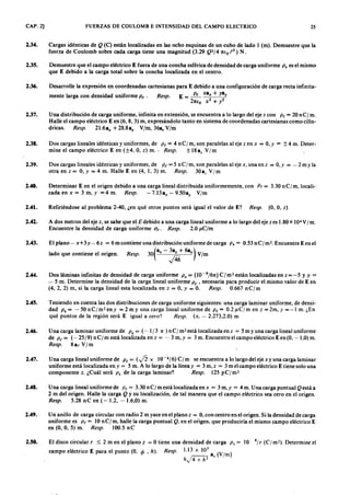 CAP. 2] FUERZAS DE COULOMB E INTENSIDAD DEL CAMPO ELECTRICO 25
2.34. Cargas idénticas demlkjihgfedcbaZYXWVUTSRQPONMLKJIHGFEDCBAQ (C) están localizadas en las ocho esquinas de un cubo de lado 1 (m). Demuestre que la
fuerza de Coulomb sobre cada carga tiene una magnitud (3.29 Q2/ 4ZYXWVUTSRQPONMLKJIHGFEDCBA1rEo t2) N .
2.35. Demuestre que el campo eléctrico E fuera de una concha esférica de densidad de carga uniforme P . es el mismo
que E debido a la carga total sobre la concha localizada en el centro.
2.36. Desarrolle la expresión en coordenadas cartesianas para E debido a una configuración de carga recta infinita-
mente larga con densidad uniforme p~. Resp. E = ~ xa", + ya y
2nio x2 + y2
2.37. Una distribución de carga uniforme, infinita en extensión, se encuentra a lo largo del eje z conZYXWVUTSRQPONMLKJIHGP ~ = 20 nC/m.
Halle el campo eléctrico E en (6,8,3) m, expresándolo tanto en sistema de coordenadas cartesianas como cilín-
dricas. Resp. 21.6a", + 28.8ay V/m, 36a, V/m
2.38. Dos cargas lineales idénticas y uniformes, de P t= 4nC/m,sonparalelasalejezenx = O ,y = ±4m. Deter-
mine el campo eléctrico E en (±4, O, z) m.' Resp. ± 18 ax V/m
2.39. Dos cargas lineales idénticas y uniformes, de P ~ = 5 n Cr m, son paralelas al eje x, una enz = O ,y = - 2 m Y la
otra en z = O, Y = 4 m. Halle E en (4, 1,3) m. Resp. 30az V/m
2.40. Determinar E en el origen debido a una carga lineal distribuida uniformemente, con p ( = 3.30 n C/ m, locali-
zada en x = 3 m, y. =4 m. Resp. -7.13a", - 9.50ay V/m
2.41. Refiriéndose al problema 2-40, ¿en qué otros puntos será igual el valor de E? Resp. (O, O, z)
2.42. A dos metros del eje z, se sabe que el E debido a una carga lineal uniforme a lo largo del eje z es 1.80 x 104 V/m.
Encuentre la densidad de carga uniforme P ~. Resp. 2.0 J l.C /m
2.43. El plano- x+ 3y-6z = 6 m contiene una distribución uniforme de carga P . = 0.53 nC/m2• Encuentre E enel
lado que contiene el origen. Resp. 30(a", - 3ay + 6az) V/m
J46
2.44. Dos láminas infinitas de densidad de carga uniforme P . = (l0-9/6n) C/m2 están localizadas en z= -5 y y =
- 5 m. Determine la densidad de la carga lineal uniforme p ~ , necesaria para producir el mismo valor de E en
(4,2,2) m, si la carga lineal esta localizada en z = O, Y = O. Resp. 0.667 nC/m
2.45. Teniendo en cuenta las dos distribuciones de carga uniforme siguientes: una carga laminar uniforme, de densi-
dad P . = - 50 n Cj m? eny = 2 m y una carga lineal uniforme de p( = 0.2 J l.C /m en z = 2m, y =-1 m. ¿En
qué puntos de la región será E igual a cero? Resp. (x, - 2.273,2.0) m
2.46. Una carga laminar uniforme de P . = (-1/3 n ) n Cj rn- está localizada en z = 5myunacargalinealuniforme
de P t = (- 25/9) n c ¡ m está localizada en z = - 3 m, y = 3 m. Encuentre el campo eléctrico E en (O, - 1,0) m.
Resp. 8ay V/m
2.47. Una carga lineal uniforme de P t = ( f i x 10-8/6) C l tt: se encuentra a lo largo del eje xy una carga laminar
uniforme está localizada en y = 5 m. A lo largo de la línea y = 3 m, z = 3 m el campo eléctrico E tiene solo una
componente z. ¿Cuál será P . de la carga laminar? Resp. 125 p Cj rn?
2.48. Una carga lineal uniforme de P t = 3.30 n Cj m está localizadaenx = 3 m,y = 4 m. Una carga puntual Qestá a
2 m del origen. Halle la carga Q y su localización, de tal manera que el campo eléctrico sea cero en el origen.
Resp. 5.28 n C en ( - 1.2, - 1.6,0) m.
2.49. U n anillo de carga circular con radio 2 m yace en el plano z = O, con centro en el origen. Si la densidad de carga
uniforme es P t = IOn C/ m, halle la carga puntual Q . en el origen, que produciría el mismo campo eléctrico E
en (O, O, 5) m. Resp. 100.5 nC
2.50. El disco circular r ~ 2 m en el plano z = O tiene una densidad de carga P . = 10 8/ r (C / m-). Determine el
campo eléctrico E para el punto (O, <p ' h). Resp. 1.13 x 10
3
a, (V/m)
h..j4 + h2
 