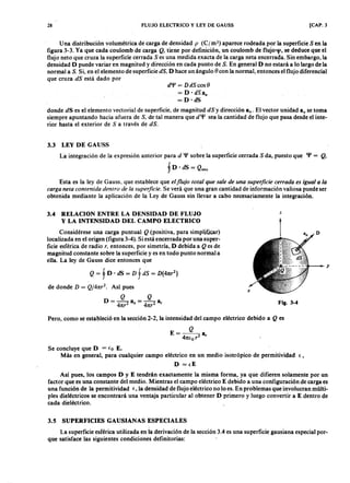 28zyxwvutsrqponmlkjihgfedcbaZYXWVUTSRQPONMLKJIHGFEDCBAFLUJO ELECTRICOLKJIHGFEDCBAy LEY DE GAUSS [CAP. 3
Una distribución volumétrica de carga de densidadjihgfedcbaZYXWVUTSRQPONMLKJIHGFEDCBApXWVUTSRQPONMLKJIHGFEDCBA( C j m ') aparece rodeada por la superficie S en la
figura 3-3. Ya que cada coulomb de carga Q , tiene por definición, un coulomb de flujo q/, se deduce que el
flujo neto que cruza la superficie cerrada S es una medida exacta de la carga neta encerrada. Sin embargo, la
densidad D puede variar en magnitud y dirección en cada punto de S. En general D no estará a lo largo de la
normal a S. Si, en el elemento de superficie dS, D hace un ángulo ()con la normal, entonces el flujo diferencial
que cruza dS está dado por
d'l' = D dS cos ()
= D· d s « ,
= D ·dS
donde dS es el elemento vectorial de superficie, de magnitud dS y dirección 8 n• El vector unidad a, se toma
siempre apuntando hacia afuera de S, de tal manera que d'l' sea la cantidad de flujo que pasa desde el inte-
rior hasta el exterior de S a través de dS.
3.3 LEY DE GAUSS
La integración de la expresión anterior para d '1' sobre la superficie cerrada S da, puesto que q¡ = Q ,
f D ' dS = e.,
Esta es la ley de Gauss, que establece que el flujo tota l que sa le de una super ficie cer r a da es igua l a la
ca r ga neta contenida dentr o de la super ficie. Se verá que una gran cantidad de información valiosa puede ser
obtenida mediante la aplicación de la Ley de Gauss sin llevar a cabo necesariamente la integración.
3.4 RELACION ENTRE LA DENSIDAD DE FLUJO
Y LA INTENSIDAD DEL CAMPO ELECTRICO
z
Q = f D . dS = D f dS = D (4nr
2
)
de donde D = Q /4nr
2
• Así pues
Q Q
D = --2 a = 4'"r 2 a,4nr n ,.
Considérese una carga puntual Q (positiva, para simplificar)
localizada en el origen (figura 3-4). Si está encerrada por una super-
ficie esférica de radio r , entonces, por simetría, D debida a Q es de
magnitud constante sobre la superficie y es en todo punto normal a
ella. La ley de Gauss dice entonces que
Fig. 3-4
Pero, como se estableció en la sección 2-2, la intensidad del campo eléctrico debido a Q es
Se concluye que D = { o E.
Más en general, para cualquier campo eléctrico en un medio isotrópico de permitividad e ,
D = {E
Así pues, los campos D y E tendrán exactamente la misma forma, ya que difieren solamente por un
factor que es una constante del medio. Mientras el campo eléctrico E debido a una configuración de carga es
una función de la permitividad E, la densidad de flujo eléctrico no lo es. En problemas que involucran múlti-
ples dieléctricos se encontrará una ventaja particular al obtener D primero y luego convertir a E dentro de
cada dieléctrico.
3.5 SUPERFICIES GAUSIANAS ESPECIALES
La superficie esférica utilizada en la derivación de la sección 3.4 es una superficie gausiana especial por-
que satisface las siguientes condiciones definitorias:
 