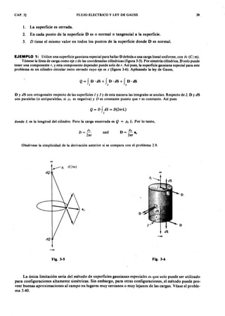 CAP. 3] FLUJO ELECTRICOLKJIHGFEDCBAy LEY DE GAUSS 29
l. La superficie es cerrada.
2. En cada punto de la superficie D es o normal o tangencial a la superficie.jihgfedcbaZYXWVUTSRQPONMLKJIH
3. D tiene el mismo valor en todos los puntos de la superficie donde D es normal.
EJEMPLO 1: Utilice una superficie gausiana especial para hallar D debida a una carga lineal uniforme, conXWVUTSRQPONMLKJIHGFp ( ( c ¡ m).
Tómese la línea de carga como eje z de las coordenadas cilíndricas (figura 3-5). Por simetría cilíndrica, D solo puede
tener una componente r , y esta componente depender puede solo de r. Así pues, la superficie gausiana especial para este
problema es un cilindro circular recto cerrado cuyo eje es z (figura 3-6). Aplicando la ley de Gauss,
Q= f D·dS+ f D'dS+ f D·dS
1 2 3
D Y dS son ortogonales respecto de las superficies 1 y 3 Y de esta manera las integrales se anulan. Respecto de 2 , D Y dS
son paralelas (o antiparalelas, si p ( es negativa) y D es constante puesto que r es constante. Así pues
D = -~
21tr
and D=~a
21tr r
Q = D f dS = D (21trL)
• 2
donde L es la longitud del cilindro. Pero la carga encerrada es Q = p ( L . Por lo tanto,
Obsérvese la simplicidad de la derivación anterior si se compara con el problema 2.9.
00
D
D
D
-00
-00
Fig. 3-5 Fig. 3-6
La única limitación seria del método de superficies gausianas especiales es que solo puede ser utilizado
para configuraciones altamente simétricas. Sin embargo, para otras configuraciones, el método puede pro-
veer buenas aproximaciones al campo en lugares muy cercanos o muy lejanos de las cargas. Véase el proble-
ma 3.40.
)
-/
 