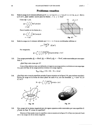 FLUJO ELECTRICO y LEY DE GAUSS [CAP. 330
Problemas resueltos
3.1. Halle la carga en el volumen definido porO ~jihgfedcbaZYXWVUTSRQPONMLKJIHGFEDCBAx ~ l m, O ~ Y ~ l mLKJIHGFEDCBAy O ~ z ~ l m, siXWVUTSRQPONMLKp = 30x2 y
(p. C ] m '). ¿Qué cambio ocurre para los límites - I ~ Y ~ O m?
Como dQ = pdv, z p(x,y,z)
1 1 1
Q = J J f 30x2ydxdydz
o o o
= 5 J .1 .C
Para el cambio en los límites de y.
I o 1
Q = J f J 30x2ydxdydz
o - 1 o
= -5 J .1 .C
x
Fig. 3-7
3.2. Halle la carga en el volumen definido por I ~ r ~ 2 m en coordenadas esféricas si
Por integración,
3.3. Tres cargas puntuales, Q ¡ = 30 nC, Q 2 = 150 nC y Q 3 = -70 nC, están encerradas por una super-
ficie S.
¿Qué flujo neto cruza por S?
Como el flujo eléctrico tiene, por definición, el origen en una carga positiva y su término en una carga nega-
tiva, parte del flujo de las cargas positivas termina en la carga negativa.
'I'neto= Qneto = 30 + J 50 - 70 = J 10 nC
3.4. ¿Qué flujo neto cruza la superficie cerrada S que se muestra en la figura 3-8, que contiene una distri-
bución de carga en la forma de disco plano de radio 4 m, con una densidad p , = (sen? < p ) /2r
( C jm 2)?
2 n 4 (sen2cjJ)
'1' = Q = J f ._- r d r d c jJ = 211: C
o o 2r
s
Fig. 3-8 Fig. 3-9
3.5. Dos cargas de la misma magnitud pero de signos opuestos están encerrados por una superficie S.
¿Puede un flujo '1' cruzar la superficie?
Mientras el flujo puede cruzar la superficie, como se muestra en la figura 3-9, el flujo neto fuer a de S será
cero si las cargas son de la misma magnitud.
 
