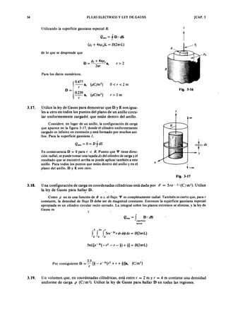 34
3.18.
FLUJO ELECTRICOLKJIHGFEDCBAy LEY DE GAUSS
Utilizando la superficie gausiana especialXWVUTSRQPONMLKJIHGFEDCBAB .
e., = f D·jihgfedcbaZYXWVUTSRQPONMLKJIHGFEDCBAdS
(P t + 47tp.)L = D (2TtrL)
de lo que se desprende que
D _ P t + 47tP .
- 27tr Sr
r> 2
[CAP. 3
z
t
Fig. 3-16
z
t
oo
Jt-
~dZ
Ty
X
t -00
Fig. 3-17
Una configuración de carga en coordenadas cilíndricas está dada por P = Sre : 2r (C/m3). Utilice
la ley de Gauss para hall~r D. ".
Como P no es una función de (jJ o z . el flujo '1' es completamente radial. También es cierto que, para r
constante, la densidad de flujo D debe ser de magnitud constante. Entonces la superficie gausiana especial
apropiada es un cilindro circular recto cerrado. La integral sobre los planos extremos se elimina, y la ley de
Gauss es .
3.19. Un volumen que, en coordenadas cilíndricas, está entre r = 2 m y r = 4 m contiene una densidad
uniforme de carga p (C/m3). Utilice la ley de Gauss para hallar D en todas las regiones.
Para los datos numéricos,
0.477
-- Sr (¡.tC ¡m2)
r
D = 0.239
-- Sr (¡.tC /m2)
r
0<r<2m
r>2m
3.17. Utilice la ley de Gauss para demostrar que D y E son igua-
les a cero en todos los puntos del plano de un anillo circu-
lar uniformemente cargado, que están dentro del anillo.
Considere, en lugar de un anillo, la configuración de carga
que aparece en la figura 3-17, donde el cilindro uniformemente
cargado es infinito en extensión y está formado por muchos ani-
llos. Para la superficie gausiana l.
Qenc = O = D f dS
En consecuencia D = O para r < R. Puesto que '1' tiene direc-
ción radial, se puede tomar una tajada dz del cilindro de carga y el
resultado que se encontró arriba se puede aplicar también a este
anillo. Para todos los puntos que están dentro del anillo y en el
plano del anillo, D y E son cero.
e., = f D· dS
superficie
lateral'
L 2ft ,
f f f 5re- 2rr dr d (jJ d z = D (2nrL)
O O O
5nL[e-2r
( _r2
- r -1 ) + 1 ]= D (2nrL)
Por consiguiente D = 2.5 [1- e- 2r(r2 + r + 1)]Sr (C/m2)
r
 
