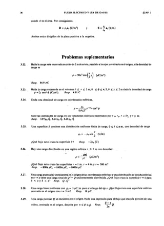 36 FLUJO ELECTRICO y LEY DE GAUSS [CAP. 3
dondejihgfedcbaZYXWVUTSRQPONMLKJIHGFEDCBAA es el área. Por consiguiente,
y ELKJIHGFEDCBA= XWVUTSRQPONMLKJIHGFEDCBAI!!. a. (V/m)
(o
Ambos están dirigidos de la placa positiva a la negativa.
Problemas suplementarios
3.22. Halle la carga neta encerrada en cubo de 2 m de arista, paralelo a los ejes y centrado en el origen, si la densidad de
carga es
Resp. 84.9}J .C
3.23. Halle la carga encerrada en el volumen I :s; r :s; 3 m, O :s; <p :s; n ] 3, O :s; z :s; 2 m dada la densidad de carga
P = 2z sen-' <p (C/m). Resp. 4.91 C
3.24. Dada una densidad de carga en coordenadas esféricas,
halle las cantidades de carga en los volúmenes esféricos encerrados por, = '0' r = 5'0 Y r = co.
Resp. 3.97 P o r~, 6.24 P o r~, 6.28 P o r~
3.25. U na superficie S contiene una distribución uniforme finita de carga, O :s; t :s; n m, con densidad de carga
¿Qué flujo neto cruza la superficie S? Resp. - 2po (C)
3.26. Hay una carga distribuida en, una región esférica, :s; 2 m con densidad
¿Qué flujo neto cruza las superficies, = I m, r = 4 m, y r = 500 m?
Resp. -8001t }J .C , -l600n }J .C , -l600n}J.C
3.27. Una carga puntual Q se encuentra en el origen de las coordenadas esféricas y una distribución de concha esférica
en r = a tiene una carga total de Q ' - Q uniformemente distribuida. ¿Qué flujo cruza la superficie, = k para
k < a y k > a ? Resp. Q , Q '
3.28. Una carga lineal uniforme con p , = 3 }J .C /m yace a lo largo del eje x. ¿Qué flujo cruza una superficie esférica
centrada en el origen con, = 3 m? Resp. 18}J.C
,.
3.29. Una carga puntual Q se encuentra en el origen. Halle una expresión para el flujo que cruza la porción de una
esfera, centrada en el origen, descrita por IX :s; <p :s; p . Resp.
{J -IX
-Q
2n
 