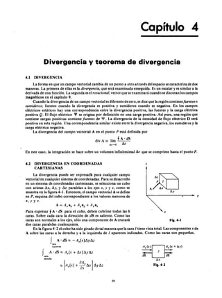 Capítulo 4
DivergenciaFEDCBAy teorema de divergenciazyxwvutsrqponmlkjihgfedcb
4.1 DIVERGENCIA
La forma en que un campo vectorial cambia de un punto a otro a través del espacio se caracteriza de dos
maneras. La primera de ellas es lajihgfedcbaZYXWVUTSRQPONMLKJIHGFEDCBAdiver gencia , que será examinada enseguida. Es un escalar y es similar a la
derivada de una función. La segunda es el r ota ciona l, vector que se examinará cuando se discutan los campos
magnéticos en el capítulo 9.
Cuando la divergencia de un campo vectorial es diferente de cero, se dice que la región contienefuenteso
sumider os; fuentes cuando la divergencia es positiva y sumideros cuando es negativa. En los campos
eléctricos estáticos hay una correspondencia entre la divergencia positiva, las fuentes y la carga eléctrica
positivaaZYXWVUTSRQPONMLKJIHGFEDCBAQ . El flujo eléctrico 'P se origina por definición en una carga positiva. Así pues, una región que
contiene cargas positivas contiene fuentes de 'P . La divergencia de la densidad de flujo eléctrico D será
positiva en esta región. Una correspondencia similar existe entre la divergencia negativa, los sumideros y la
carga eléctrica negativa.
La divergencia del campo vectorial A en el punto P está definida porTSRQPONMLKJIHGFEDCBA
d i A l'~ '_ A - , - - ·d_SI V == l m -
. & v "'O L v
La divergencia puede ser expresada para cualquier campo
vectorial en cualquier sistema de coordenadas. Para su desarrollo
en un sistema de coordenadas cartesianas, se selecciona un cubo
con aristas L x , L y , y L z paralelas a los ejes x, y y z , como se
muestra en la figura 4-1. Entonces, el campo vectorial A se define
en P , esquina del cubo correspondiente a los valores menores de
x, y y z.
i l l z
p 1
A I1 x
l1y
En este caso, la integración se hace sobre un volumen infinitesimal L v que se comprime hasta el punto P .
4.2 DIVERGENCIA EN COORDENADAS
CARTESIANAS
z
y
A = Axa x + Aya y + Azaz
Para expresar ~ A . dS para el cubo, deben cubrirse todas las 6 x
caras. Sobre cada cara la dirección de dS es saliente. Como las
caras son normales a los ejes, sólo una componente de A cruzará Fig.4-1
dos caras paralelas cualesquiera.
En la figura 4- 2 el cubo ha sido girado de tal manera que la cara 1 tiene vista total. Las componentes x de
A sobre las caras a la derecha y a la izquierda de 1 aparecen indicadas. Como las caras son pequeñas,
fA . dS,:;:; -A A x )L y L z
c a r a
izquierda
dS
1fA ' dS::::: A A x + L x )L y L z
c a r a
derecha
I1 x
Fig.4-2
39
 