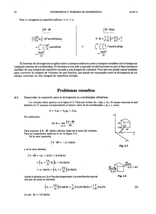 42zyxwvutsrqponmlkjihgfedcbaZYXWVUTSRQPONMLKJIHGFEDCBADIVERGENCIA Y TEOREMA DE DIVERGENCIA [CAP. 4
Para S, escogemos la superficie esféricajihgfedcbaZYXWVUTSRQPONMLKJIHGFEDCBArTSRQPONMLKJIHGFEDCBA= b :s ; a .aZYXWVUTSRQPONMLKJIHGFEDCBA
f (V, E)dv
2. • pb3
= f f - senf d O d 4 >
o o 3 E
47tpb3
= - -
3 E
y
V . E = ~ ~ (r2 pr) = f!..
r
2
or 3 E E
2. ~ b P
f f f - r
2
se n O d rd O d 4 >
o o o E
47tpb3
3 E
ff (~:FEDCBAa ,). (b
2
se n O d 8 d 4 > a,)
El teorema de divergencia se aplica tanto a campos estáticos como a campos variablescon el tiempo en
cualquier sistema de coordenadas. El teorema se usa más a menudo en derivaciones en que se hace necesario
cambiar de una integral de superficie cerrada a una integral de volumen. Pero por eso puede usarse también
para convertir la integral de volumen de una función, que puede ser expresada como la divergencia de un
campo vectorial, en una integral de superficie cerrada.
P r o b l e m a s r e s u e l t o s
4 . 1 . Desarrollar la expresión para la divergencia en coordenadas cilíndricas.
U n volumen delta aparece en la figura 4-3. Tiene por aristas Sr, r!l.4> , y !l.z. El campo vectorial A está
definido en P , esquina correspondiente al menor valor de las coordenadas r,4> , y z, como
A = A,a, + AoIJa4> + A.a.
z
Por definición,
. ,fA ' dS
d¡vA= hm ---
6v~O !l.v
y
Para expresar fA ' dS deben cubrirse todas las 6 caras del volumen.
Para la componente radial de A ver la figura 4-4.
En la cara izquierda,
fA' dS ~ -A,r!l.4> !l.z
F i g . 4 - 3
y en la cara derecha,
fA' dS ~ A,(r + !l.r){r + !l.r)!l.4> !l.z
~ (A, + °o~'!l.r )(r + !l.r)!l.4> !l.z
(
OA,)~ A,rA4> !l.z + A, + " s !l.r!l.4> !l.z
s-.
dS ~~+ Ar )
~
F i g . 4 - 4donde el término en ( !l.r)2 ha sido despreciado. La contribución neta de
este par de caras es entonces
(
oA ) o 1 aA, + r -' !l.r !l.4> !l.z = - (rA,)!l.r !l.4> !l.z = -;- (rA,)!l.v
or or r o r
(1)
ya que !l.v = r!l.r!l.4> !l.z.
 