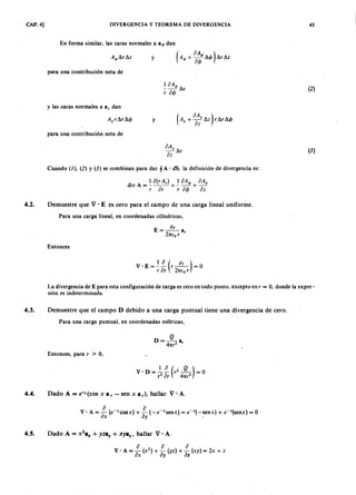 CAP. 4] DIVERGENCIA Y TEOREMA DE DIVERGENCIA 43
En forma similar, las caras normales aTSRQPONMLKJIHGFEDCBAa q , dan
y
para una contribución neta deaZYXWVUTSRQPONMLKJIHGFEDCBA
1 0 A q ,
- - - L  v
r 04>
(2 )
y las caras normales a a, dan
yjihgfedcbaZYXWVUTSRQPONMLKJIHGFEDCBA( A. + °o~z LZ) r L r .14>
para una contribución neta de
oAz
- L  v
oz
(3)
Cuando (l), (2) Y (3) se combinan para dar §A . d S , la definición de divergencia es:
. 1 o(r A,) 1 oA4> oAz
d l v A = - - - + - - + -
r or r 04> oz
4.2. Demuestre que V . E es cero para el campo de una carga lineal uniforme.
Para una carga lineal, en coordenadas cilíndricas,
E=~a
21tE o r '
Entonces
v . E = ~ ~ (r ~) = O
r or 21tE o r
La divergencia de E para esta configuración de carga es cero en todo punto, excepto en r = O, donde la expre-
sión es indeterminada.
4.3. Demuestre que el campo D debido a una carga puntual tiene una divergencia de cero.
Para una carga puntual, en coordenadas esféricas,
Q
D = - 4 2 a,
1tr
Entonces, para r > 0,
4.4. Dado A = e -r(c o s x a , - sen x ay), hallar V' A.
4.5. Dado A = x
2
.x + y z a )' + x y a z , hallar V' A.
o o o
V ' A = - (X2) + - (yz) + - (xy) = 2 x+ z
ox ay OZ
 