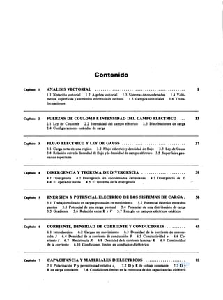 AEPAEPAEPAEP
AEPAEPAEPAEP
B'aL!OT[C~ EPeE.T. N' 11
"B. GrJL. D.C. C'.~~,AVLGnAu
L f~A ~"' '535 ( r!") EOERAl...., 1',,'1'' .. ~" .•
Contenido
ANALISIS VECTORIAL 1Capitulo 1
1.1 Notación vectorial 1.2 Algebra vectorial 1.3 Sistemas de coordenadas
menes, superficies y elementos diferenciales de línea 1.5 Campos vectoriales
formaciones
1.4 Volú-
1.6 Trans-
FUERZAS DE COULOMB E INTENSIDAD DEL CAMPO ELECTRICO ...
2.1 Ley de Coulomb 2.2 Intensidad del campo eléctrico 2.3 Distribuciones de carga
2.4 Configuraciones estándar de carga
13Capitulo 2
FLUJO ELECTRICO y LEY DE GAUSS . 27Capitulo 3
3.1 Carga neta en una región 3.2 Flujo eléctrico y densidad de flujo
3.4 Relación entre la densidad de flujo y la densidad de campo eléctrico
sianas especiales
3.3 Ley de Gauss
3.5 Superficies gau-
DIVERGENCIA Y TEOREMA DE DIVERGENCIA .
4.1 Divergencia 4.2 Divergencia en coordenadas cartesianas 4.3 Divergencia de D
4.4 El operador nabla 4.5 El teorema de la divergencia
39Capitulo 4
ENERGICA Y POTENCIAL ELECTRICO DE LOS SISTEMAS DE CARGA. 50Capitulo 5
5.1 Trabajo realizado en cargas puntuales en movimiento 5.2 Potencial eléctrico entre dos
puntos 5.3 Potencial de una carga puntual 5.4 Potencial de una distribución de carga
5.5 Gradiente 5.6 Relación entre E y 5.7 Energía en campos eléctricos estáticos
CORR1ENTE, DENSIDAD DE CORRIENTE Y CONDUCTORES .
6.1 Introducción 6.2 Cargas en movimiento 6.3 Densidad de la corriente de convec-
ción J 6.4 Densidad de la corriente de conducción J 6.5 Conductividad (J . 6.6 Co-
rriente 1 6.7 Resistencia 6.8 Densidad de lacorriente laminar K 6.9 Continuidad
de la corriente 6.10 Condiciones límites en conductor-dieléctrico
65Capitulo 6
CAPACITANCIA Y MATERIALES DIELECTRICOS 81Capitulo 7
7.1 Polarización P y permitividad relativa e, 7.2 D YE de voltaje constante 7.3 D Y
E de carga constante 7.4 Condiciones límites en la entrecara de dos capacitancias dieléctri-
AEP
AEP
 
