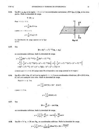 CAP. 4] DIVERGENCIA Y TEOREMA DE DIVERGENCIA 45FEDCBA
4 . 1 4 . Sea D =jihgfedcbaZYXWVUTSRQPONMLKJIHGFEDCBAP o za, en la región - 1 ~ z ~ 1 en coordenadas cartesianas y D = (P o z/TSRQPONMLKJIHGFEDCBAIz l)a: en las otras
partes. Halle la densidad de carga.
V·D = p
Para - l ~. z ~ 1.
y para z < - l ó z > 1,
L a distribución de carga aparece en la figu-
ra 4-5.
F i g . 4 · 5
4 . 1 5 . Sea
en coordenadas esféricas, halle la densidad de carga.aZYXWVUTSRQPONMLKJIHGFEDCBA
1 0 0
P = - - [b(r2 + z2r3!2r2] + - [b(r2 + z2r3J2z]
r or oz
= ~ f - ~ (r2
+ z2rS/2(2r3) + (r2 + z2r3/2(2r)] + b f - ~ (r2
+ z2t SI1(2z2) + (r
2
+ z2t3/2]
= b(r2 + z2rS/2[ -3r2 + (r2
+ z2)(2.) - 3z2 + (r2
+ Z2)] = o
a menos que r = z = O. (El campo dado D corresponde a una carga puntual en el origen.)
4 . 1 6 . SeaD=(lOr3j4)ar( C jm 2)enlaregiónO < r ~3mencoordenadascilíndricasyD=(810/4r)ar
(C j m 2) en cualquier otro sitio. Halle la densidad de carga.
Para O < r ~ 3 m,
y para r > 3 m,
1 o
p = - - (810/4) = O
r or
4 . 1 7 . Sea
D = º2'(1-cos3r)ar
n r
en coordenadas esféricas, halle la densidad de carga.
p =..!.. ~ fr2 J L (1 - cos 3r)-] = 3Q sen3r
,2 or n r2 , nr2
4 . 1 8 . Sea D = 7r 2 a, + 28 sen {}alJ en coordenadas esféricas. Halle la densidad de carga.
1 o 1 o 56 cos O·
p = - - (7r4
) + - - - (28sen2
O) = 28r + - -
r2 or rsen () 0 0 r
 