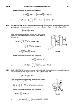 CAP. 4] DIVERGENCIA Y TEOREMA DE DIVERGENCIA 47
Para el lado derecho del teorema-de la divergencia:TSRQPONMLKJIHGFEDCBA
1 jihgfedcbaZYXWVUTSRQPONMLKJIHGFEDCBAo a 30e-'
V ' A = -- (30re-') + - (-2z) = -- - 30e-' - 2
r or oz r
y
5 2n 2 (30e-' )aZYXWVUTSRQPONMLKJIHGFEDCBA
f (V . A)dv = f f f -- - 30e-' - 2 r dr d o dz = 129.4
o o o r
4.23. Sea D = (lOr3
/4)a, ( C r m") en coordenadas cilíndricas. Evalúe ambos lados del teorema de diver-
gencia para el volumen encerrado por, = 1 m, r = 2 m, Z = O Y Z = 10 m (ver figura 4-8).
f D . dS = f (V . D )dv
z
Como D no tiene componente z, D 'dS es cero para la parte
superior y la inferior. En la superficie cilíndrica interna dS está en
dirección - .,.
10 2n 1 0
+ f f -4 (2)3.,' (2)d< jJdz e,
o o
x
- 2001t 2001t
= - - + 16-- = 7501t C
4 4
Fig.4-8
Para el lado derecho del teorema de la divergencia:
y
10 2n 2
f (V' D )dv = f f f (lOr
2
) r dr d o dz = 7501t C
o o 1
4.24. Sea D = (5,2/4)ar (C j m-) en coordenadas esféricas. Evalúe ambos lados del teorema de divergencia
para el volumen encerrado por, = 4 m. y f} = n j4 (ver figura 4-9).
f D ' dS = f ( V ' D )dv
Como D sólo tiene componente radial, D· dS tiene valor diferen-
te de cero sólo en la superficie r = 4 m.
z
1 o
V· D = - - (5r4
/4) = 5r
r2
0r
2n tt/4 5(4)2
f D ' dS = t fo -4-.r· (4)2Sen8d8d< jJ .r = 589.1 C
Fig.4-9
Para el lado derecho del teorema de la divergencia:
y
2n n/4 4
f (V' D )dv = f f f (5r)r
2
sen8drd8d< jJ = 589.1 C
o o o
 