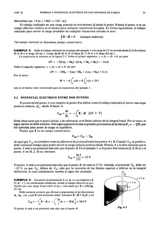 CAP. 5] ENERGIA Y POTENCIAL ELECTRICO DE LOS SISTEMAS DE CARGAYXWVUTSRQPONMLKJIHGFEDCBA51
(Recuérdese que 1 V/m = 1 N /e = 1 J /e · m.)
El trabajo realizado en una carga puntual en movimientovutsrqponmlkjihgfedcbaZYXWVUTSRQPONMLKJIHGFEDCQ desde el puntoZYXWVUTSRQPONMLKJIHGFEDCBAB hasta el punto A en un
campo eléctrico estático es el mismo para cualquier trayectoria escogida. En forma equivalente, el trabajo
realizado para mover la carga alrededor de cualquier trayectoria cerrada es cero:
(campos estáticos)
Tal campo vectorial se denomina campo conservativo.
EJEMPLO 2: Halle el trabajo realizado en el campo del ejemplo 1 si la carga de 2 e es movida desde (2, O, O) m hasta
(O, O, O) a lo largo del eje x. Luego desde (O, O, O) m hasta (O, 2, O) m a lo largo del eje y.
La trayectoria se muestra en la figura 5-2. Sobre el primer segmento, y = dy = dz = O, así pues
dW ='-2(Oa" - 4yay)' [Oa; + dYIl}. + Oa.) = 8ydy
dW = -2(2xa" - Oay)' (dxa" + OBy+ Oa.] = -4.xdx
Sobre el segundo segmento, x = dx = dz = 0, así que:
Por lo tanto,
o 2
W = -4 f xdx + 8 f ydy = 24 J
2 o
este es el mismo valor encontrado para la trayectoria del ejemplo l.
5.2 POTENCIAL ELECTRICO ENTRE DOS PUNTOS
El potencia/ del punto A con respecto al punto B se define como el trabajo realizado al mover una carga
positiva unitaria, Q u' desde B hasta A .
W A
VA B = - = - fE' di (J/C ó V)
Qu B
Debe observarse que el punto inicial, o de referencia, es el límite inferior de la integral lineal. Por lo tanto, el
signo menos no debe omitirse. Este signo apareció en esta expresión proveniente de la fuerza Fa = - QE, que
fue' aplicada para poner la carga en equilibrio.
Puesto que E es un campo conservativo,
VA B = VA C - VB C
de aquí que VA B se considere como la diferencia de potencia/entre los puntos A y B. Cuando ~B es positivo,
debe realizarse trabajo para poder mover la carga unitaria positiva desde B hasta A y se dice entonces que el
punto A está a un potencial más alto que el punto B . En el ejemplo 1, si el punto B se toma en (2, O, O) m yel
punto A en (O, 2, O) m, entonces
24J
VA B = - = 12V
2C
El punto A está a un potencial más alto que el punto B, (lo está en 12 V). Además, el potencial VaA debe ser
-12 V, ya que V B A difiere de ~B sólo por la inversión de los límites superior e inferior en la integral
definitoria, lo cual simplemente cambia el signo del resultado. """
Pt
EJEMPLO 3: Encuentre el potencial de A , (1, <P, z ), con respecto a B ,
(3,1> ', z"), en coordenadas cilíndricas, donde el campo eléctrico es pro-
ducido por una carga lineal sobre el eje z, está dado por E = (5O/r)8,
(V 1m ).
Debe anotarse primero que di tiene componentes en las direcciones'
aro a~, ya; y que E tiene dirección radial. Entonces E . dI = Ei dr, yasí
A 1 50 1
VA B = - fE' dI = - f - dr = - 50 In -. = 54.9 V
8 3 r 3
El punto A está a un potencial más alto que el punto B .
r= 3 m
Fig.5-3
 