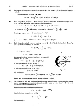 56 ENERGIA Y POTENCIAL ELECTRICO DE LOS SISTEMAS DE CARGA [CAP. 5
5.2. En el campo del problema 5.1, mueva la carga desde (4, O,O) m hasta (4,2, O) mYXWVUTSRQPONMLKJIHGFEDy determine el trabajo
realizado.
Ahora (sección figura 5-8)vutsrqponmlkjihgfedcbaZYXWVUTSRQPONMLKJIHGFEDCBAdi = dyay, y así
2 2ZYXWVUTSRQPONMLKJIHGFEDCBA
W = (20 x 10-6
) f 2xdy = (20 x 10-6
)(2)(4) f dy = 320 JÚ
o o
5.3. En el campo E del problema 5.1, halle el trabajo realizado al mover la carga desde el origen hasta
(4, 2, O) m a lo largo de la línea recta que conecta los puntos.
La ecuación de la línea es x = 2y. de lo cual dx = 2 dy, dz = O. Entonces
Para integrar respecto de x , y y dy se cambian a x/2 y dx l L.
45
W= (20x1O-6
)I -xdx= 400JÚ
o 2
que es la suma de 80 l1J Y 320 f.1J, datos hallados en los problemas 5.1 y 5.2.
5.4. Halle el trabajo realizado al mover una carga puntual Q = 5 p 'e desde el origen hasta (2 m, n/4,
1t/2), coordenadas esféricas, en el campo
10
E = 5e-r/4
a + --- a (V/m)
r r sen (J q,
En coordenadas esféricas, z
dI = dr s, + rdeas + rsenedq,a.
Escoja la trayectoria que se muestra en la figura 5-9, a lo largo del
segmento de = dq, = O, y
dW = -QE' dI = (-5 x 1O-6)(5e-'14
dr)
A lo largo del segmento 11. dr = de = o, y
dW= -QE' dl=(-5 x 1O-6
)(1Odq,)
A lo largo del segmento 111. dr = de/> = O, y
dW = -QE' dI = O
Fig. 5-9
Por consiguiente,
2 _12
W = (-25 x 10-6
) f e-r/4
dr + (-50 x 10-6
) f dq, = -117.9 JÚ
o o
En este caso, el campo realiza al mover la carga un trabajo de 117.9 JÚ.
5.5. Sea el campo E = (k/ r)a" en coordenadas cilíndricas. Demuestre que el trabajo necesario para
mover una carga puntual desde una distancia radial r hasta un punto situado a dos veces esa
distancia radial, es independiente de r.
Como el campo tiene solamente componente radial,
-kQ
dW = -QE' dI = -QE,dr = -- dr
- r
Para los límites de integración use r I y 2r l.
2" dr
W = - kQ f - = - kQ In 2
" r
independiente de r.
 