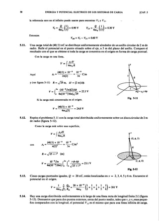 58zyxwvutsrqponmlkjihgfedcbaZYXWVUTSRQPONMLKJIHGFEDCBAENERGIA Y POTENCIAL ELECTRICO DE LOS SISTEMAS DE CARGA [CAP. 5
la referencia cero en el infinito puede usarse para encontrarZYXWVUTSRQPONMLKJIHGFEDCBAVvutsrqponmlkjihgfedcbaZYXWVUTSRQPONMLKJIHGFEDCBAsYXWVUTSRQPONMLKJIHGFEDCBAy VIS'
V15
= -.JL (~) = 0.30 V
47tt:o 15
Entonces
5.11. Una carga total de (40/3) nC se distribuye uniformemente alrededor de un anillo circular de 2 m de
radio. Halle el potencial en el punto situado sobre el eje, a 5 m del plano del anillo. Compare el
resultado con el que se obtiene si toda la carga se concentra en el origen en forma de carga puntual.
Con la carga en una línea,
v - f p,dt
- 41U
oR z
Aquí
(40/3) X 10-9
10-8
p, = 2x(2) = ~ e /m
y (ver figura 5-11) R = J29 m, dt = (2 m)dq,.
Si la carga está concentrada en el origen.
Fig. 5-11
v = (40/3) X 10-
9
= 24.0 V
4Xio(5)
5.12. Repita el problema 5.11 con la carga total distribuida uniformemente sobre un disco..circular de 2 m
de radio (figura 5-12).
Como la carga está sobre una superficie,
f
p.dS
V = 4XioR
z
R = J25 + r2
(m)
(40/3) X 10-9
10-8
2
con P. = X(2)2 =~ Cim
10- 8/3x 2" 2 r drdq,
V = f f = 23.1 V
4x(10 9/36x) o o J25 + r2
Fig.5-12
5.13. Cinco cargas puntuales iguales, Q = 20 nC, están localizadas en x = 2,3,4,5 y 6 m. Encuentre el
potencial en el origen.
5.14. Hay una carga distribuida uniformemente a lo largo de una línea recta de longitud finita 2L (figura
5-13). Demuestre que para dos puntos externos, cerca del punto medio, tales que r¡ y'2 sean peque-
. ños comparados con la longitud, el potencial Vl2 es el mismo que para una línea infinita de carga.
 